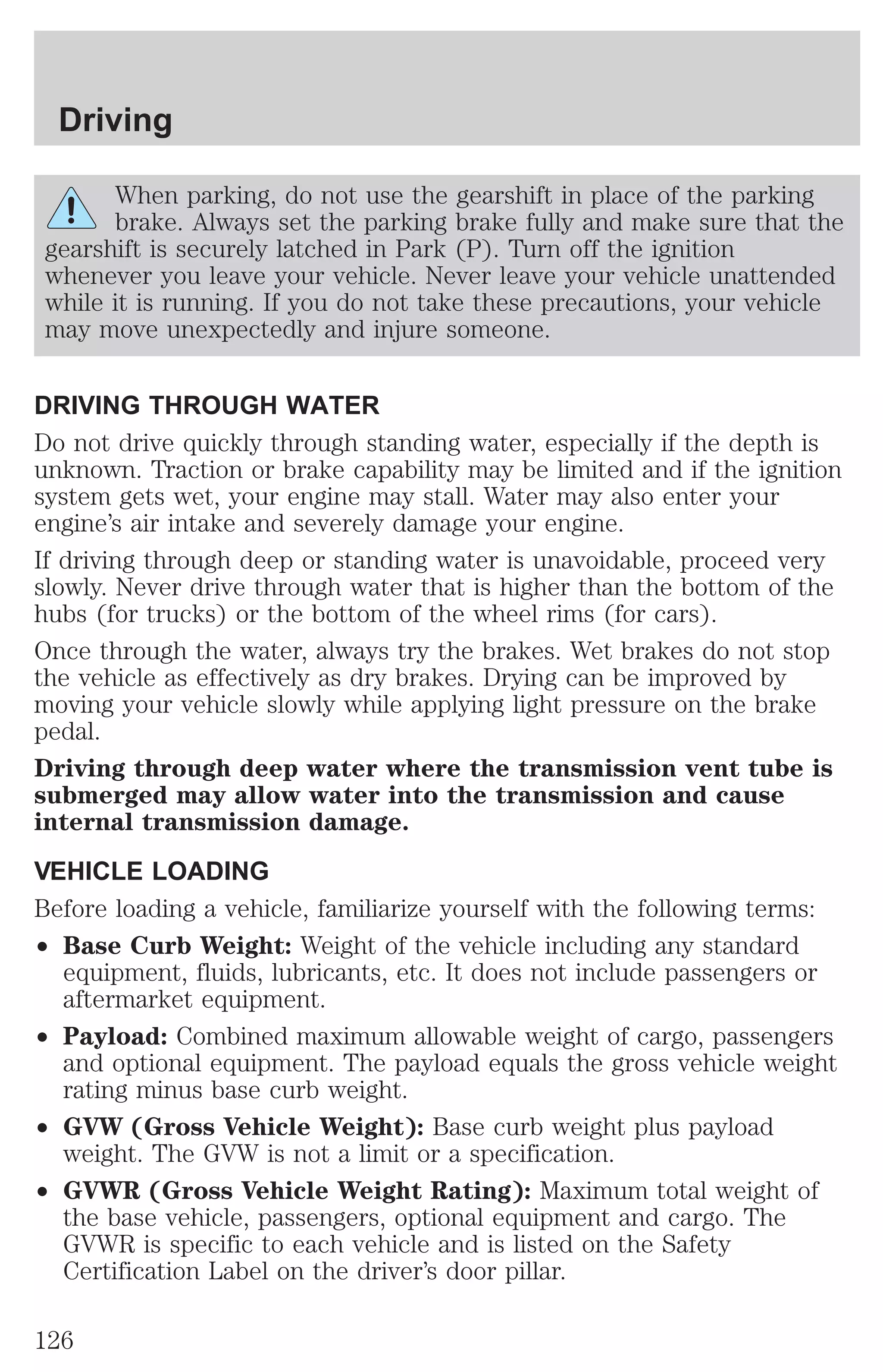 Driving 
When parking, do not use the gearshift in place of the parking 
brake. Always set the parking brake fully and make sure that the 
gearshift is securely latched in Park (P). Turn off the ignition 
whenever you leave your vehicle. Never leave your vehicle unattended 
while it is running. If you do not take these precautions, your vehicle 
may move unexpectedly and injure someone. 
DRIVING THROUGH WATER 
Do not drive quickly through standing water, especially if the depth is 
unknown. Traction or brake capability may be limited and if the ignition 
system gets wet, your engine may stall. Water may also enter your 
engine’s air intake and severely damage your engine. 
If driving through deep or standing water is unavoidable, proceed very 
slowly. Never drive through water that is higher than the bottom of the 
hubs (for trucks) or the bottom of the wheel rims (for cars). 
Once through the water, always try the brakes. Wet brakes do not stop 
the vehicle as effectively as dry brakes. Drying can be improved by 
moving your vehicle slowly while applying light pressure on the brake 
pedal. 
Driving through deep water where the transmission vent tube is 
submerged may allow water into the transmission and cause 
internal transmission damage. 
VEHICLE LOADING 
Before loading a vehicle, familiarize yourself with the following terms: 
² Base Curb Weight: Weight of the vehicle including any standard 
equipment, fluids, lubricants, etc. It does not include passengers or 
aftermarket equipment. 
² Payload: Combined maximum allowable weight of cargo, passengers 
and optional equipment. The payload equals the gross vehicle weight 
rating minus base curb weight. 
² GVW (Gross Vehicle Weight): Base curb weight plus payload 
weight. The GVW is not a limit or a specification. 
² GVWR (Gross Vehicle Weight Rating): Maximum total weight of 
the base vehicle, passengers, optional equipment and cargo. The 
GVWR is specific to each vehicle and is listed on the Safety 
Certification Label on the driver’s door pillar. 
126 
 