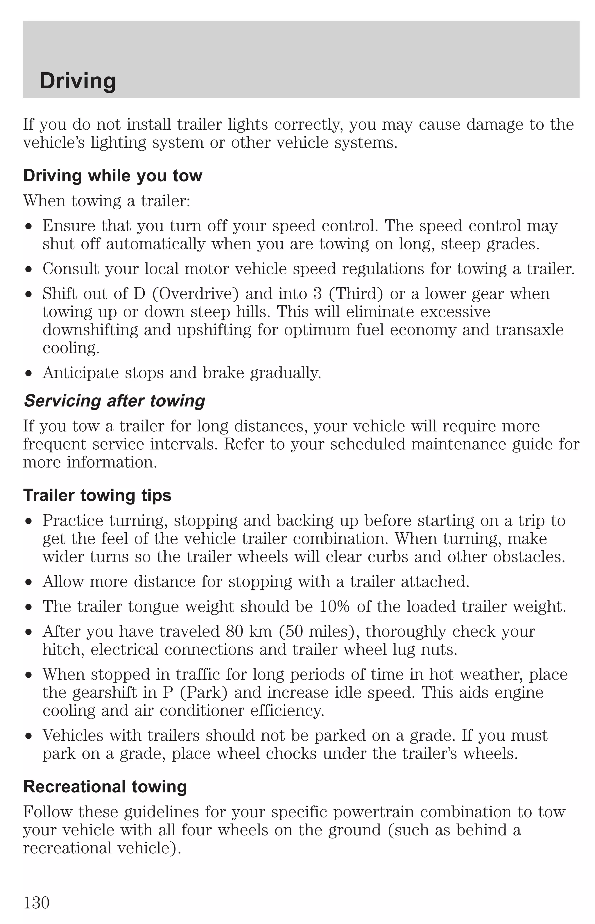 Driving 
If you do not install trailer lights correctly, you may cause damage to the 
vehicle’s lighting system or other vehicle systems. 
Driving while you tow 
When towing a trailer: 
² Ensure that you turn off your speed control. The speed control may 
shut off automatically when you are towing on long, steep grades. 
² Consult your local motor vehicle speed regulations for towing a trailer. 
² Shift out of D (Overdrive) and into 3 (Third) or a lower gear when 
towing up or down steep hills. This will eliminate excessive 
downshifting and upshifting for optimum fuel economy and transaxle 
cooling. 
² Anticipate stops and brake gradually. 
Servicing after towing 
If you tow a trailer for long distances, your vehicle will require more 
frequent service intervals. Refer to your scheduled maintenance guide for 
more information. 
Trailer towing tips 
² Practice turning, stopping and backing up before starting on a trip to 
get the feel of the vehicle trailer combination. When turning, make 
wider turns so the trailer wheels will clear curbs and other obstacles. 
² Allow more distance for stopping with a trailer attached. 
² The trailer tongue weight should be 10% of the loaded trailer weight. 
² After you have traveled 80 km (50 miles), thoroughly check your 
hitch, electrical connections and trailer wheel lug nuts. 
² When stopped in traffic for long periods of time in hot weather, place 
the gearshift in P (Park) and increase idle speed. This aids engine 
cooling and air conditioner efficiency. 
² Vehicles with trailers should not be parked on a grade. If you must 
park on a grade, place wheel chocks under the trailer’s wheels. 
Recreational towing 
Follow these guidelines for your specific powertrain combination to tow 
your vehicle with all four wheels on the ground (such as behind a 
recreational vehicle). 
130 
 