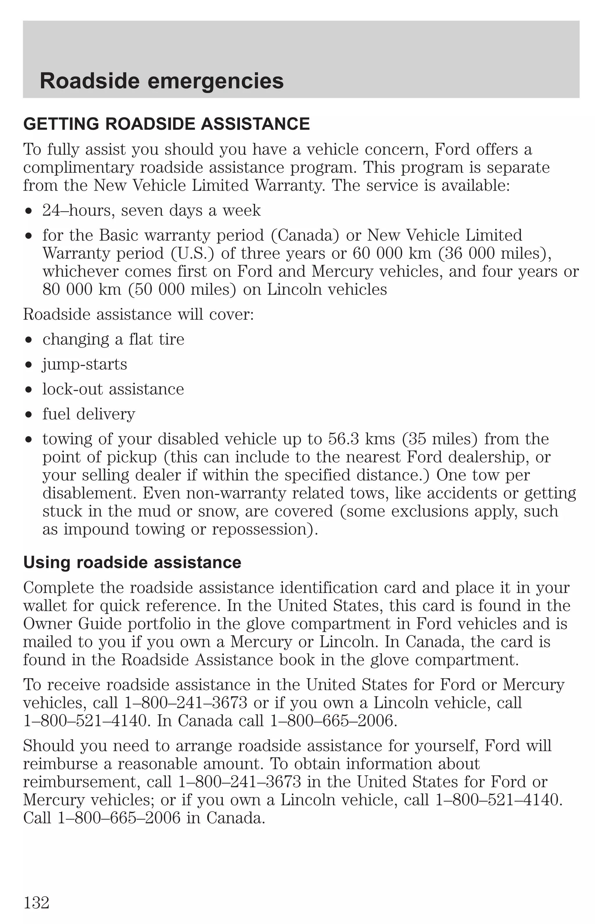 Roadside emergencies 
GETTING ROADSIDE ASSISTANCE 
To fully assist you should you have a vehicle concern, Ford offers a 
complimentary roadside assistance program. This program is separate 
from the New Vehicle Limited Warranty. The service is available: 
² 24–hours, seven days a week 
² for the Basic warranty period (Canada) or New Vehicle Limited 
Warranty period (U.S.) of three years or 60 000 km (36 000 miles), 
whichever comes first on Ford and Mercury vehicles, and four years or 
80 000 km (50 000 miles) on Lincoln vehicles 
Roadside assistance will cover: 
² changing a flat tire 
² jump-starts 
² lock-out assistance 
² fuel delivery 
² towing of your disabled vehicle up to 56.3 kms (35 miles) from the 
point of pickup (this can include to the nearest Ford dealership, or 
your selling dealer if within the specified distance.) One tow per 
disablement. Even non-warranty related tows, like accidents or getting 
stuck in the mud or snow, are covered (some exclusions apply, such 
as impound towing or repossession). 
Using roadside assistance 
Complete the roadside assistance identification card and place it in your 
wallet for quick reference. In the United States, this card is found in the 
Owner Guide portfolio in the glove compartment in Ford vehicles and is 
mailed to you if you own a Mercury or Lincoln. In Canada, the card is 
found in the Roadside Assistance book in the glove compartment. 
To receive roadside assistance in the United States for Ford or Mercury 
vehicles, call 1–800–241–3673 or if you own a Lincoln vehicle, call 
1–800–521–4140. In Canada call 1–800–665–2006. 
Should you need to arrange roadside assistance for yourself, Ford will 
reimburse a reasonable amount. To obtain information about 
reimbursement, call 1–800–241–3673 in the United States for Ford or 
Mercury vehicles; or if you own a Lincoln vehicle, call 1–800–521–4140. 
Call 1–800–665–2006 in Canada. 
132 
 
