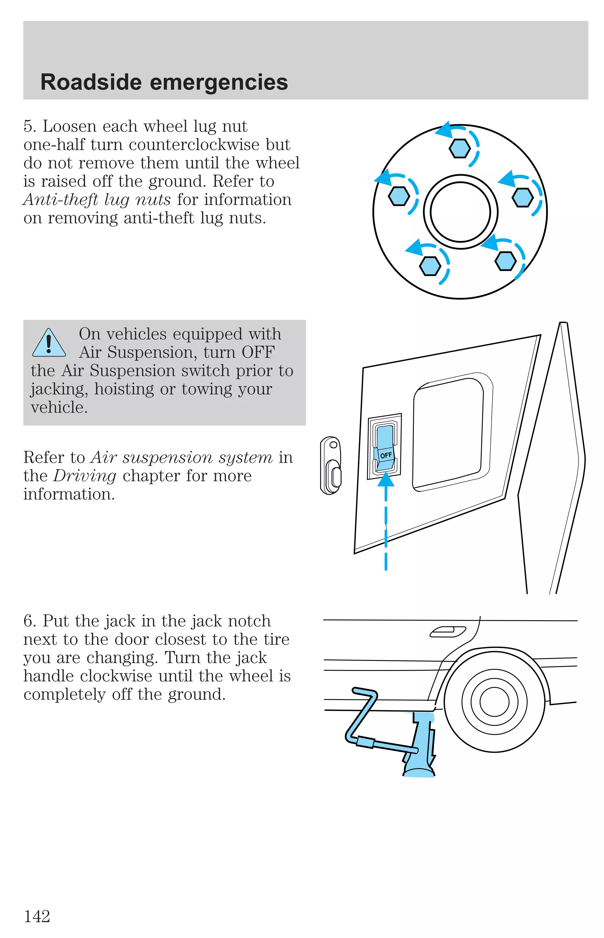 5. Loosen each wheel lug nut 
one-half turn counterclockwise but 
do not remove them until the wheel 
is raised off the ground. Refer to 
Anti-theft lug nuts for information 
on removing anti-theft lug nuts. 
On vehicles equipped with 
Air Suspension, turn OFF 
the Air Suspension switch prior to 
jacking, hoisting or towing your 
vehicle. 
Refer to Air suspension system in 
the Driving chapter for more 
information. 
6. Put the jack in the jack notch 
next to the door closest to the tire 
you are changing. Turn the jack 
handle clockwise until the wheel is 
completely off the ground. 
OFF 
Roadside emergencies 
142 
 