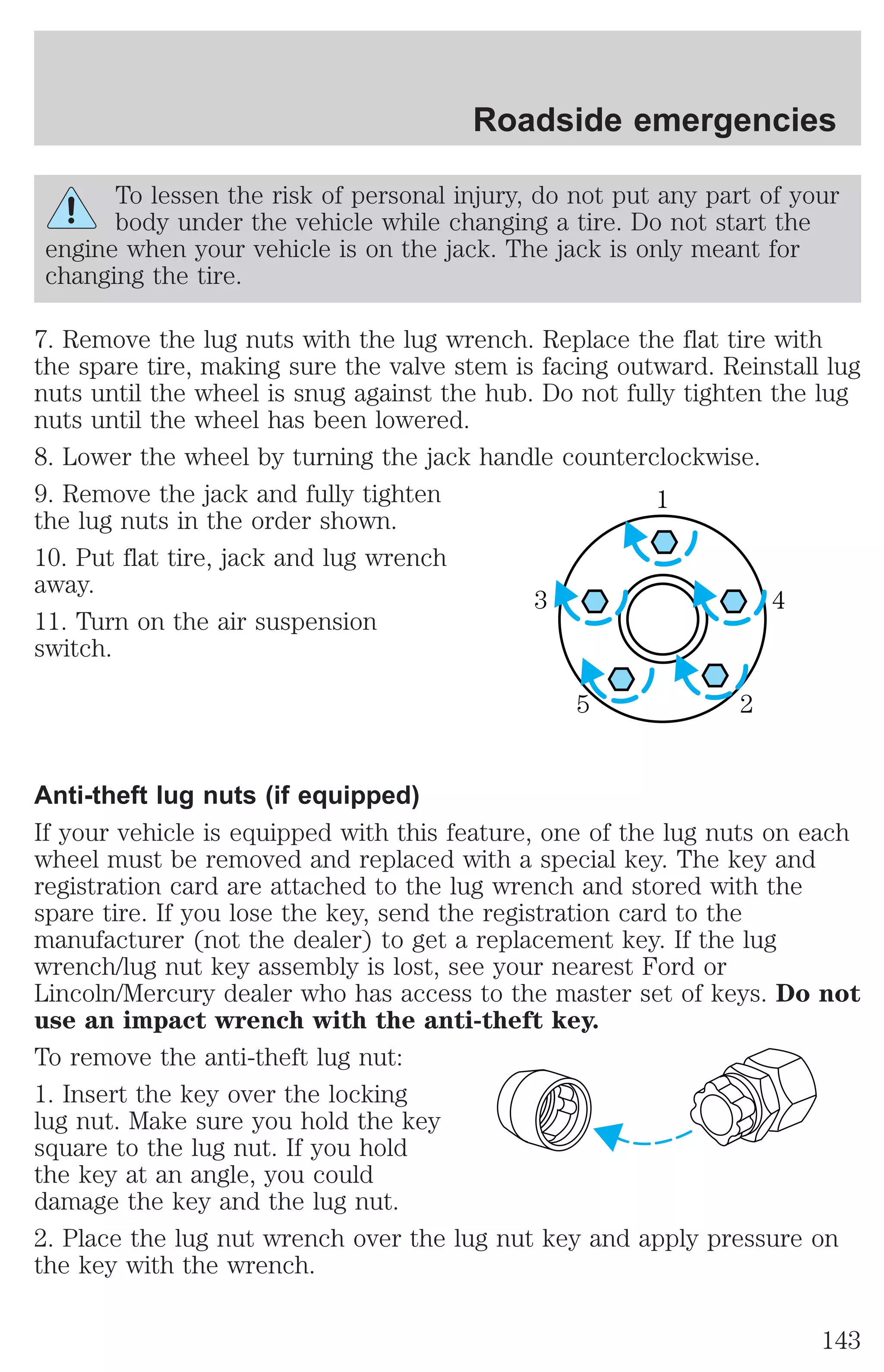 Roadside emergencies 
To lessen the risk of personal injury, do not put any part of your 
body under the vehicle while changing a tire. Do not start the 
engine when your vehicle is on the jack. The jack is only meant for 
changing the tire. 
7. Remove the lug nuts with the lug wrench. Replace the flat tire with 
the spare tire, making sure the valve stem is facing outward. Reinstall lug 
nuts until the wheel is snug against the hub. Do not fully tighten the lug 
nuts until the wheel has been lowered. 
8. Lower the wheel by turning the jack handle counterclockwise. 
9. Remove the jack and fully tighten 
1 
the lug nuts in the order shown. 
10. Put flat tire, jack and lug wrench 
away. 
3 4 
11. Turn on the air suspension 
switch. 
5 2 
Anti-theft lug nuts (if equipped) 
If your vehicle is equipped with this feature, one of the lug nuts on each 
wheel must be removed and replaced with a special key. The key and 
registration card are attached to the lug wrench and stored with the 
spare tire. If you lose the key, send the registration card to the 
manufacturer (not the dealer) to get a replacement key. If the lug 
wrench/lug nut key assembly is lost, see your nearest Ford or 
Lincoln/Mercury dealer who has access to the master set of keys. Do not 
use an impact wrench with the anti-theft key. 
To remove the anti-theft lug nut: 
1. Insert the key over the locking 
lug nut. Make sure you hold the key 
square to the lug nut. If you hold 
the key at an angle, you could 
damage the key and the lug nut. 
2. Place the lug nut wrench over the lug nut key and apply pressure on 
the key with the wrench. 
143 
 