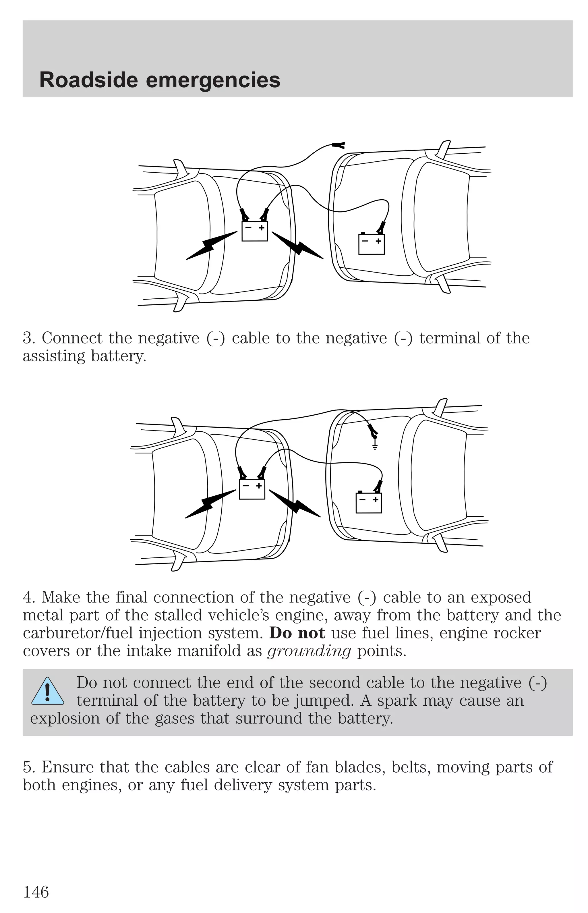 + 
– 
Roadside emergencies 
+ 
– 
3. Connect the negative (-) cable to the negative (-) terminal of the 
assisting battery. 
+ 
– 
+ 
– 
4. Make the final connection of the negative (-) cable to an exposed 
metal part of the stalled vehicle’s engine, away from the battery and the 
carburetor/fuel injection system. Do not use fuel lines, engine rocker 
covers or the intake manifold as grounding points. 
Do not connect the end of the second cable to the negative (-) 
terminal of the battery to be jumped. A spark may cause an 
explosion of the gases that surround the battery. 
5. Ensure that the cables are clear of fan blades, belts, moving parts of 
both engines, or any fuel delivery system parts. 
146 
 