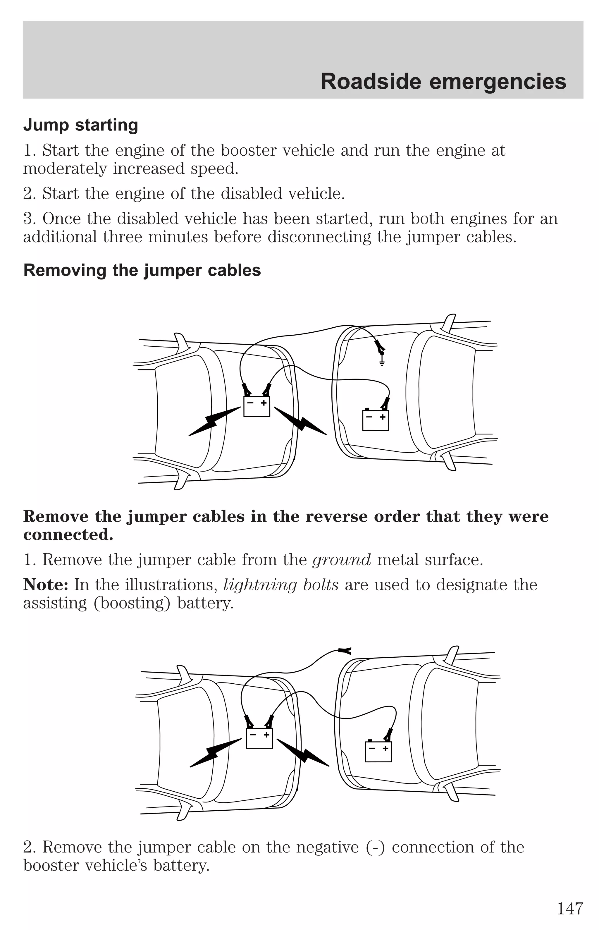Roadside emergencies 
Jump starting 
1. Start the engine of the booster vehicle and run the engine at 
moderately increased speed. 
2. Start the engine of the disabled vehicle. 
3. Once the disabled vehicle has been started, run both engines for an 
additional three minutes before disconnecting the jumper cables. 
Removing the jumper cables 
+ 
– 
+ 
– 
Remove the jumper cables in the reverse order that they were 
connected. 
1. Remove the jumper cable from the ground metal surface. 
Note: In the illustrations, lightning bolts are used to designate the 
assisting (boosting) battery. 
+ 
– 
+ 
– 
2. Remove the jumper cable on the negative (-) connection of the 
booster vehicle’s battery. 
147 
 