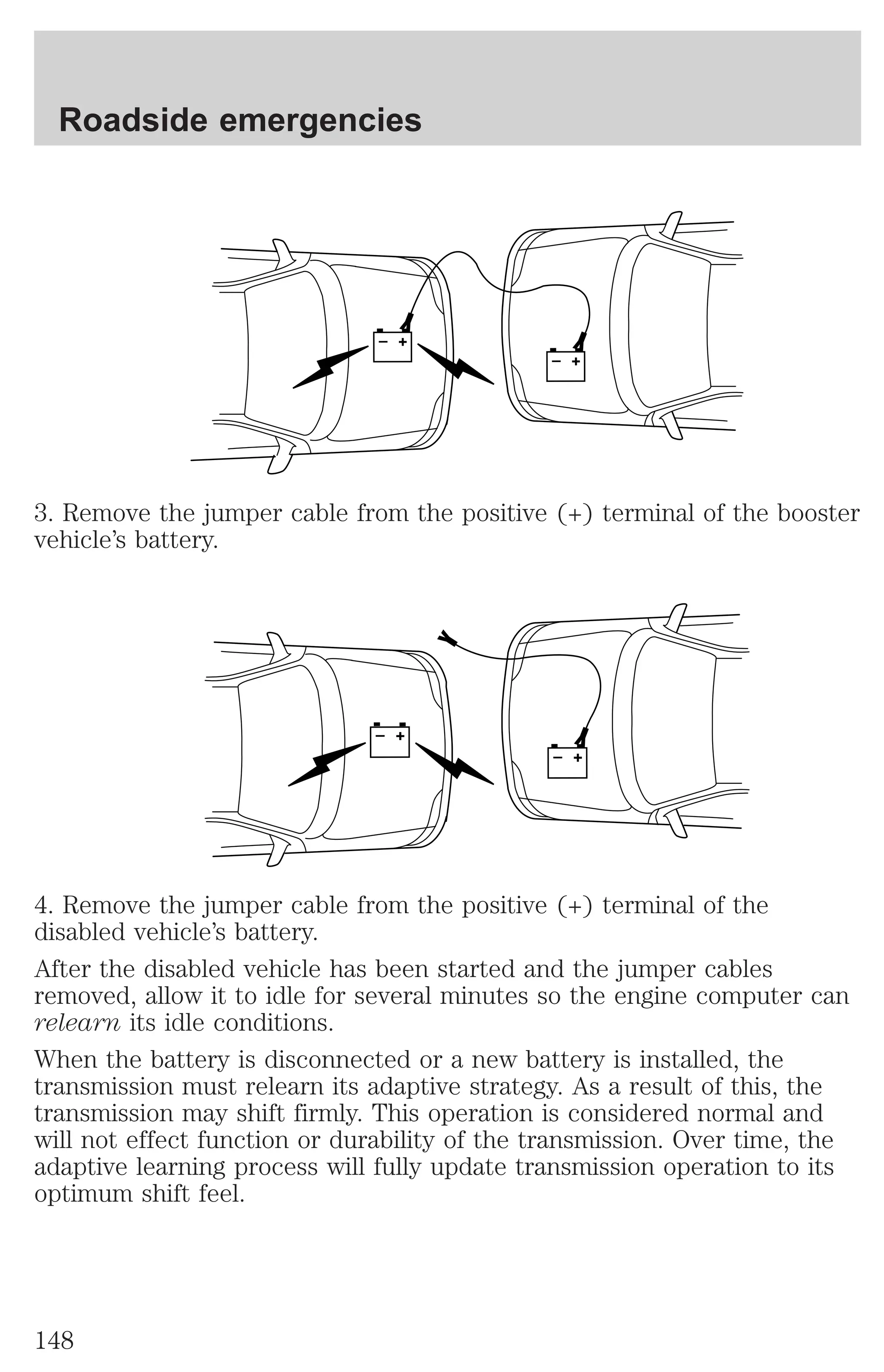 + 
– 
Roadside emergencies 
+ 
– 
3. Remove the jumper cable from the positive (+) terminal of the booster 
vehicle’s battery. 
+ 
– 
+ 
– 
4. Remove the jumper cable from the positive (+) terminal of the 
disabled vehicle’s battery. 
After the disabled vehicle has been started and the jumper cables 
removed, allow it to idle for several minutes so the engine computer can 
relearn its idle conditions. 
When the battery is disconnected or a new battery is installed, the 
transmission must relearn its adaptive strategy. As a result of this, the 
transmission may shift firmly. This operation is considered normal and 
will not effect function or durability of the transmission. Over time, the 
adaptive learning process will fully update transmission operation to its 
optimum shift feel. 
148 
 