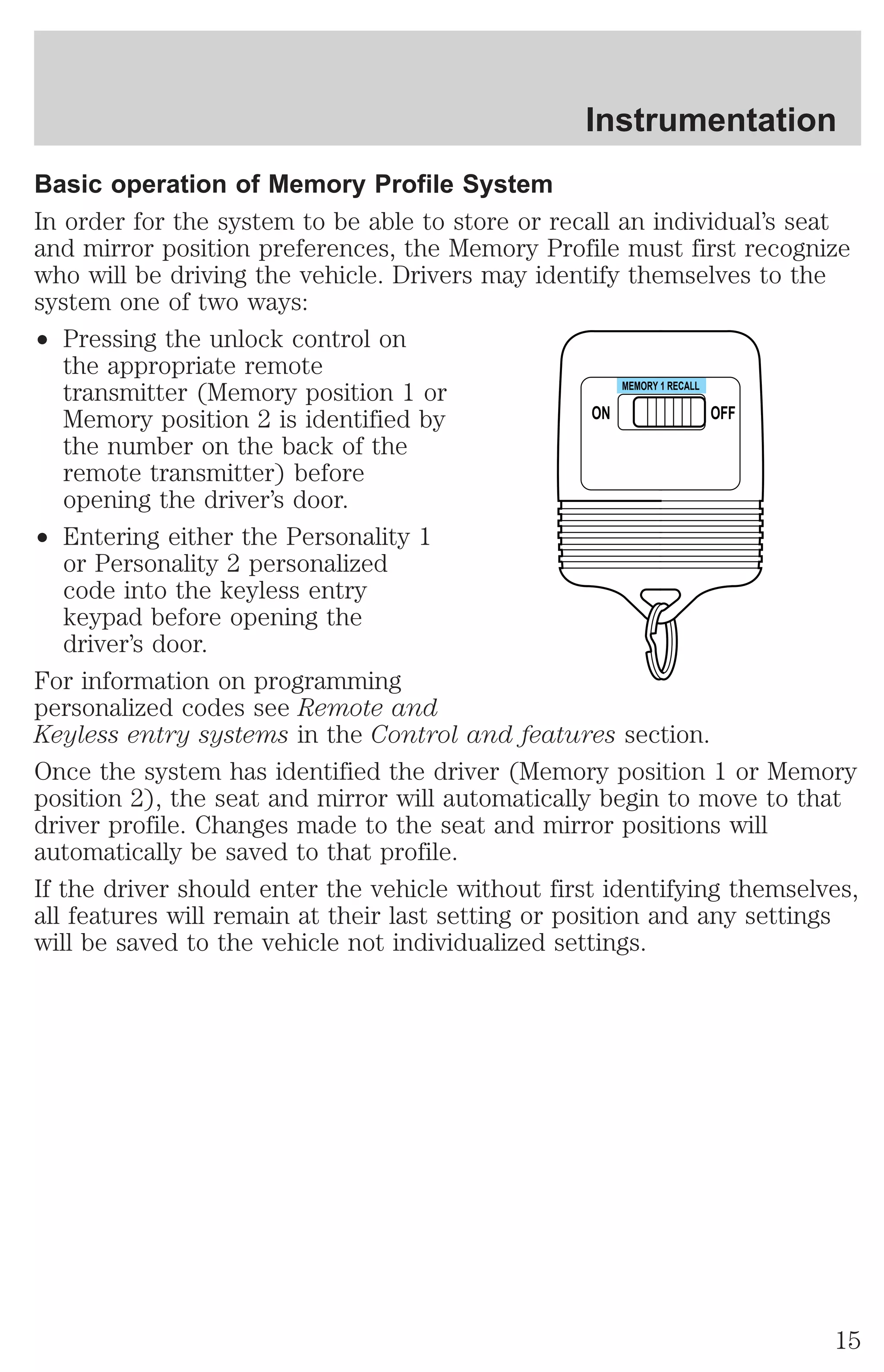 Instrumentation 
Basic operation of Memory Profile System 
In order for the system to be able to store or recall an individual’s seat 
and mirror position preferences, the Memory Profile must first recognize 
who will be driving the vehicle. Drivers may identify themselves to the 
system one of two ways: 
² Pressing the unlock control on 
the appropriate remote 
transmitter (Memory position 1 or 
Memory position 2 is identified by 
the number on the back of the 
remote transmitter) before 
opening the driver’s door. 
² Entering either the Personality 1 
or Personality 2 personalized 
code into the keyless entry 
keypad before opening the 
driver’s door. 
ON 
MEMORY 1 RECALL 
OFF 
For information on programming 
personalized codes see Remote and 
Keyless entry systems in the Control and features section. 
Once the system has identified the driver (Memory position 1 or Memory 
position 2), the seat and mirror will automatically begin to move to that 
driver profile. Changes made to the seat and mirror positions will 
automatically be saved to that profile. 
If the driver should enter the vehicle without first identifying themselves, 
all features will remain at their last setting or position and any settings 
will be saved to the vehicle not individualized settings. 
15 
 
