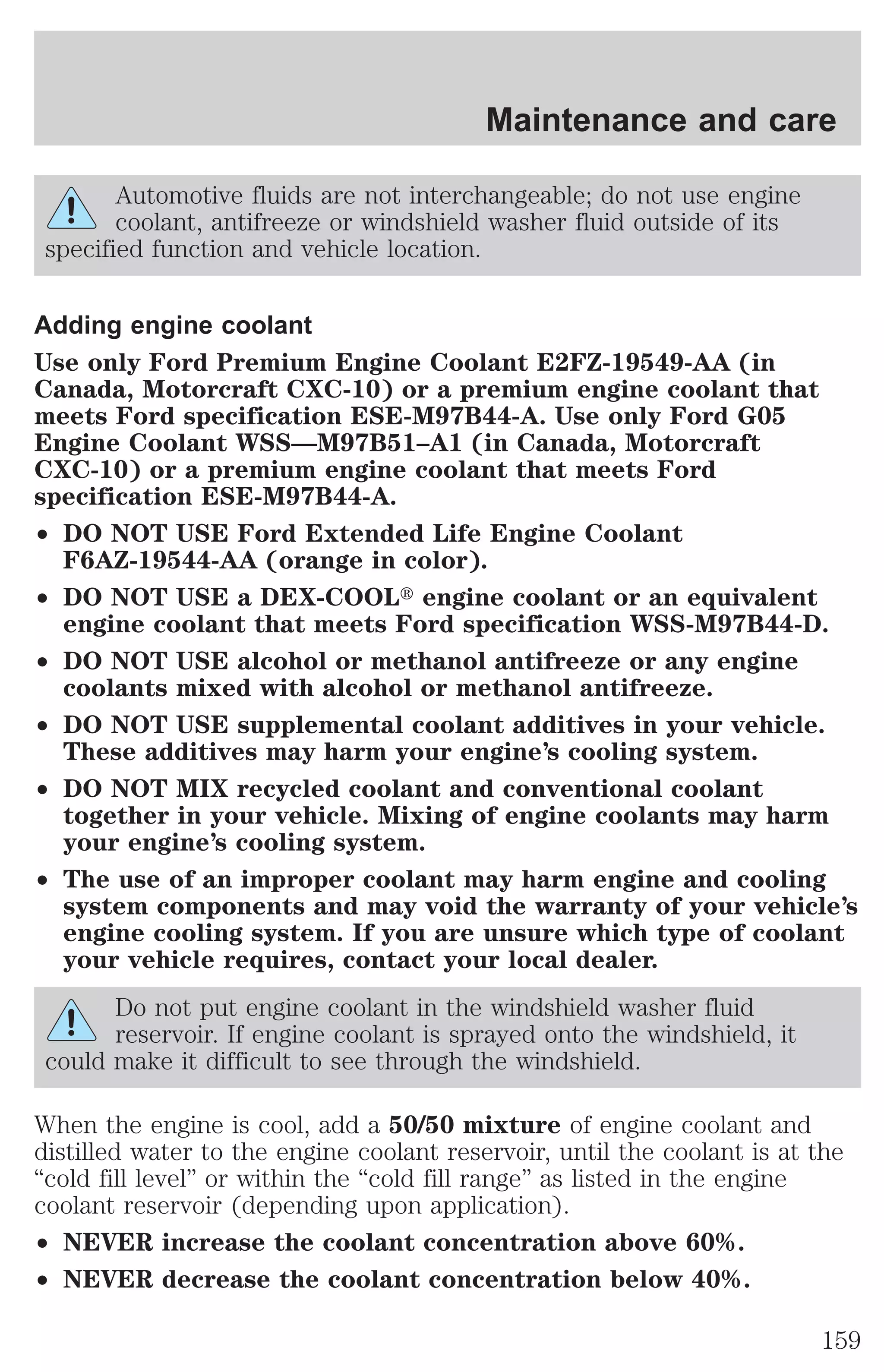 Maintenance and care 
Automotive fluids are not interchangeable; do not use engine 
coolant, antifreeze or windshield washer fluid outside of its 
specified function and vehicle location. 
Adding engine coolant 
Use only Ford Premium Engine Coolant E2FZ-19549-AA (in 
Canada, Motorcraft CXC-10) or a premium engine coolant that 
meets Ford specification ESE-M97B44-A. Use only Ford G05 
Engine Coolant WSS—M97B51–A1 (in Canada, Motorcraft 
CXC-10) or a premium engine coolant that meets Ford 
specification ESE-M97B44-A. 
² DO NOT USE Ford Extended Life Engine Coolant 
F6AZ-19544-AA (orange in color). 
² DO NOT USE a DEX-COOLt engine coolant or an equivalent 
engine coolant that meets Ford specification WSS-M97B44-D. 
² DO NOT USE alcohol or methanol antifreeze or any engine 
coolants mixed with alcohol or methanol antifreeze. 
² DO NOT USE supplemental coolant additives in your vehicle. 
These additives may harm your engine’s cooling system. 
² DO NOT MIX recycled coolant and conventional coolant 
together in your vehicle. Mixing of engine coolants may harm 
your engine’s cooling system. 
² The use of an improper coolant may harm engine and cooling 
system components and may void the warranty of your vehicle’s 
engine cooling system. If you are unsure which type of coolant 
your vehicle requires, contact your local dealer. 
Do not put engine coolant in the windshield washer fluid 
reservoir. If engine coolant is sprayed onto the windshield, it 
could make it difficult to see through the windshield. 
When the engine is cool, add a 50/50 mixture of engine coolant and 
distilled water to the engine coolant reservoir, until the coolant is at the 
“cold fill level” or within the “cold fill range” as listed in the engine 
coolant reservoir (depending upon application). 
² NEVER increase the coolant concentration above 60%. 
² NEVER decrease the coolant concentration below 40%. 
159 
 