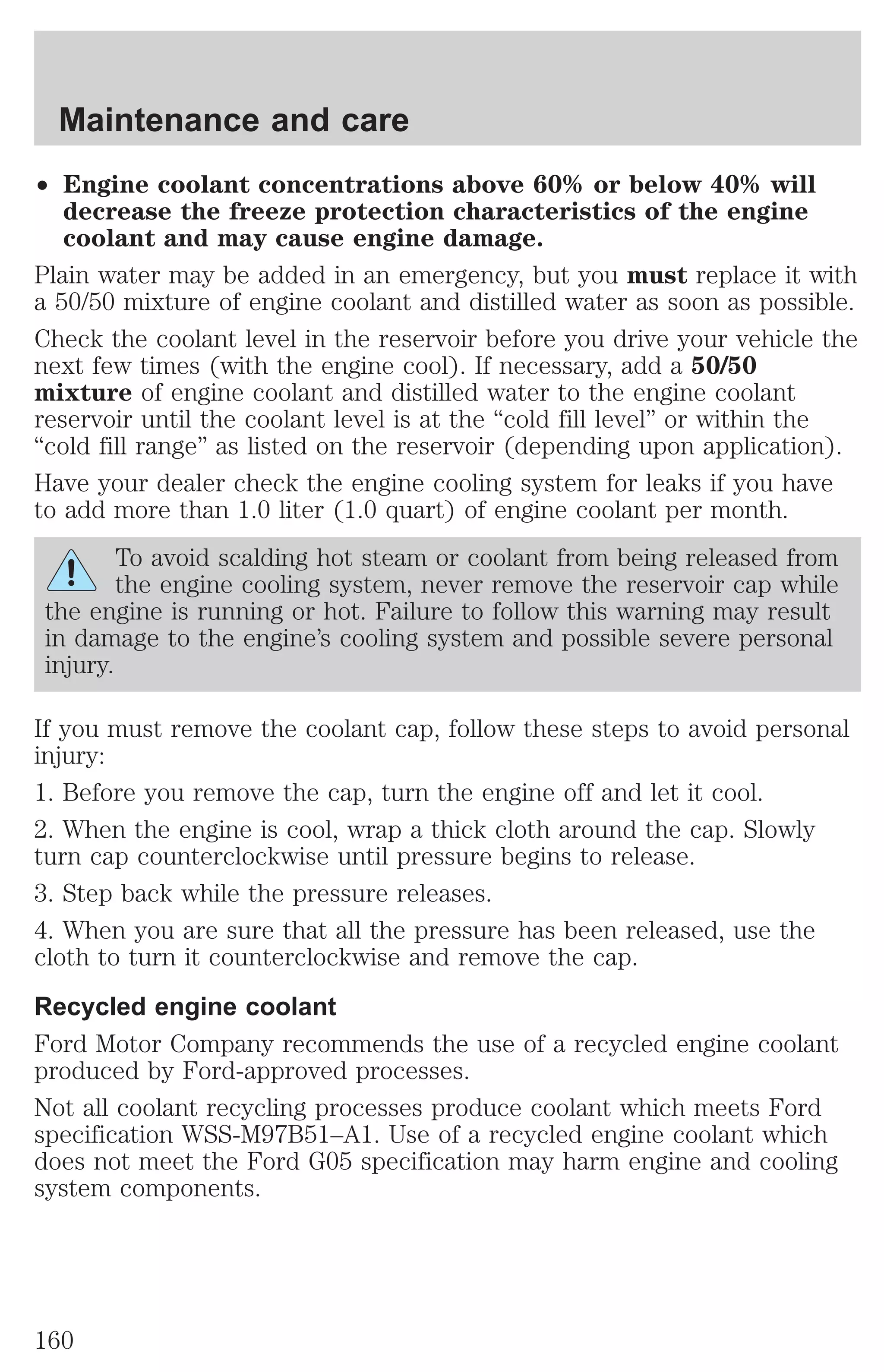 Maintenance and care 
² Engine coolant concentrations above 60% or below 40% will 
decrease the freeze protection characteristics of the engine 
coolant and may cause engine damage. 
Plain water may be added in an emergency, but you must replace it with 
a 50/50 mixture of engine coolant and distilled water as soon as possible. 
Check the coolant level in the reservoir before you drive your vehicle the 
next few times (with the engine cool). If necessary, add a 50/50 
mixture of engine coolant and distilled water to the engine coolant 
reservoir until the coolant level is at the “cold fill level” or within the 
“cold fill range” as listed on the reservoir (depending upon application). 
Have your dealer check the engine cooling system for leaks if you have 
to add more than 1.0 liter (1.0 quart) of engine coolant per month. 
To avoid scalding hot steam or coolant from being released from 
the engine cooling system, never remove the reservoir cap while 
the engine is running or hot. Failure to follow this warning may result 
in damage to the engine’s cooling system and possible severe personal 
injury. 
If you must remove the coolant cap, follow these steps to avoid personal 
injury: 
1. Before you remove the cap, turn the engine off and let it cool. 
2. When the engine is cool, wrap a thick cloth around the cap. Slowly 
turn cap counterclockwise until pressure begins to release. 
3. Step back while the pressure releases. 
4. When you are sure that all the pressure has been released, use the 
cloth to turn it counterclockwise and remove the cap. 
Recycled engine coolant 
Ford Motor Company recommends the use of a recycled engine coolant 
produced by Ford-approved processes. 
Not all coolant recycling processes produce coolant which meets Ford 
specification WSS-M97B51–A1. Use of a recycled engine coolant which 
does not meet the Ford G05 specification may harm engine and cooling 
system components. 
160 
 