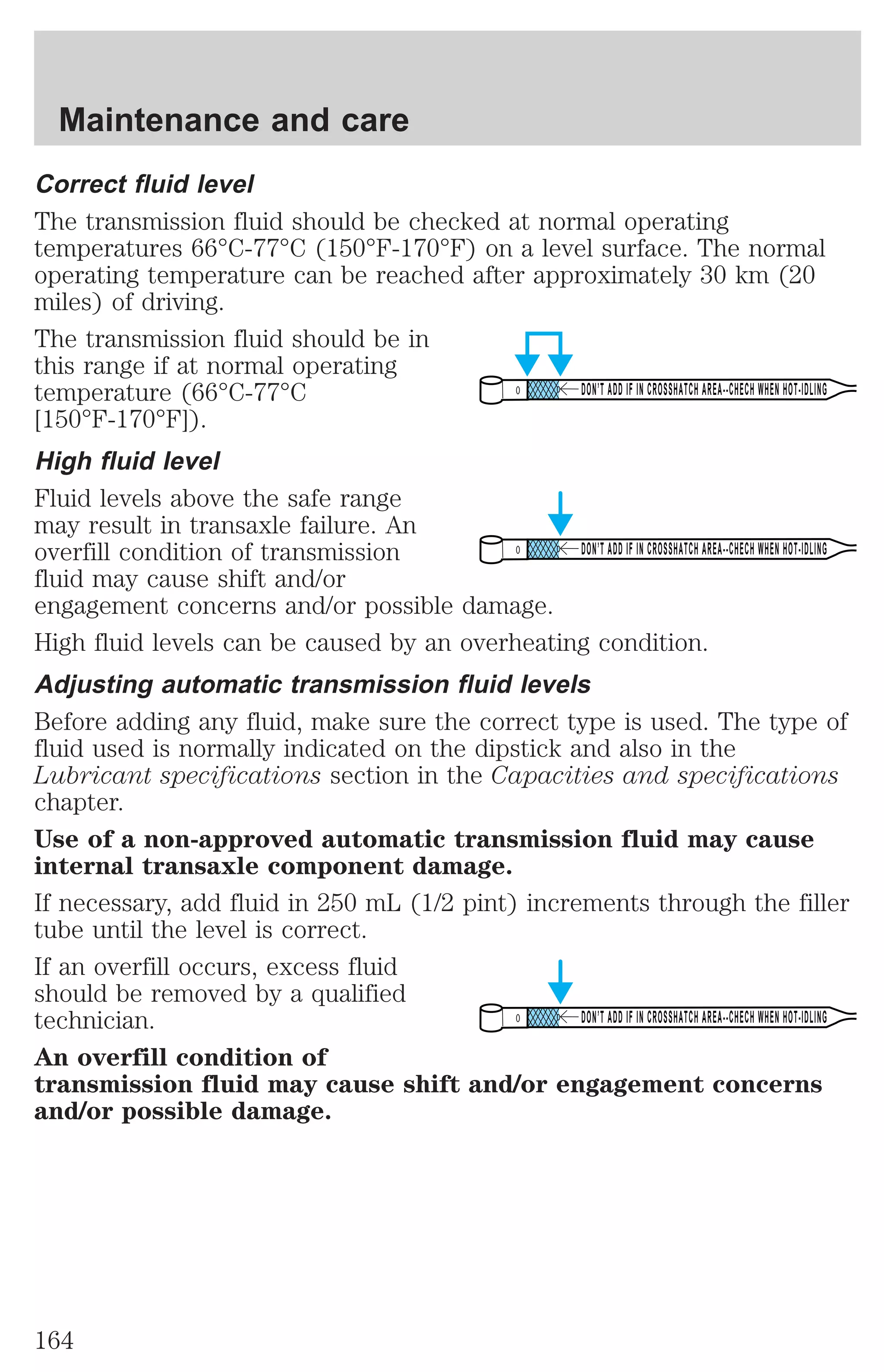 Correct fluid level 
The transmission fluid should be checked at normal operating 
temperatures 66°C-77°C (150°F-170°F) on a level surface. The normal 
operating temperature can be reached after approximately 30 km (20 
miles) of driving. 
The transmission fluid should be in 
this range if at normal operating 
temperature (66°C-77°C 
DON’T ADD IF IN CROSSHATCH AREA--CHECH WHEN HOT-IDLING 
[150°F-170°F]). 
High fluid level 
Fluid levels above the safe range 
may result in transaxle failure. An 
overfill condition of transmission 
DON’T ADD IF IN CROSSHATCH AREA--CHECH WHEN HOT-IDLING 
fluid may cause shift and/or 
engagement concerns and/or possible damage. 
High fluid levels can be caused by an overheating condition. 
Adjusting automatic transmission fluid levels 
Before adding any fluid, make sure the correct type is used. The type of 
fluid used is normally indicated on the dipstick and also in the 
Lubricant specifications section in the Capacities and specifications 
chapter. 
Use of a non-approved automatic transmission fluid may cause 
internal transaxle component damage. 
If necessary, add fluid in 250 mL (1/2 pint) increments through the filler 
tube until the level is correct. 
If an overfill occurs, excess fluid 
should be removed by a qualified 
technician. 
DON’T ADD IF IN CROSSHATCH AREA--CHECH WHEN HOT-IDLING 
An overfill condition of 
transmission fluid may cause shift and/or engagement concerns 
and/or possible damage. 
Maintenance and care 
164 
 