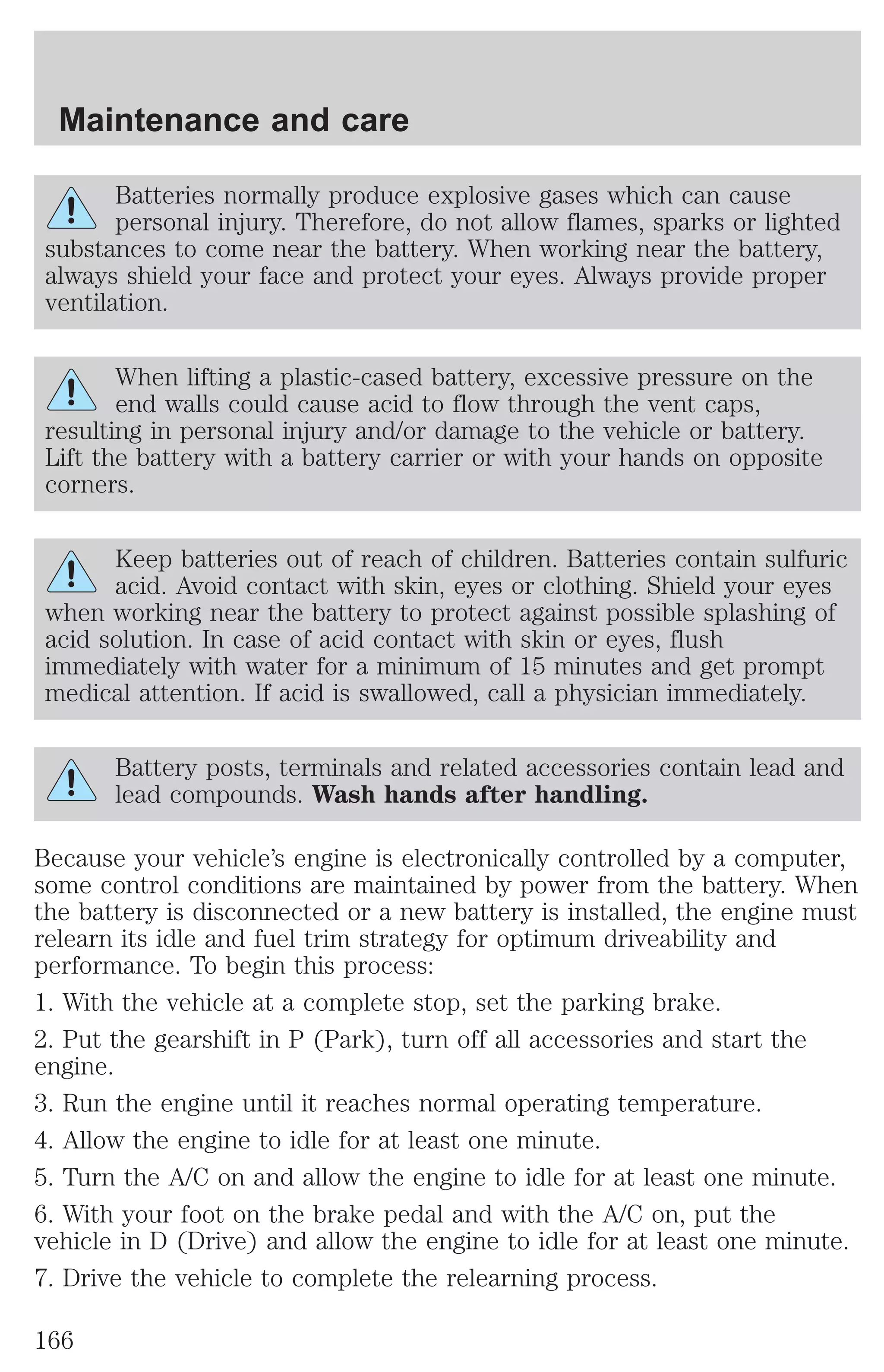 Maintenance and care 
Batteries normally produce explosive gases which can cause 
personal injury. Therefore, do not allow flames, sparks or lighted 
substances to come near the battery. When working near the battery, 
always shield your face and protect your eyes. Always provide proper 
ventilation. 
When lifting a plastic-cased battery, excessive pressure on the 
end walls could cause acid to flow through the vent caps, 
resulting in personal injury and/or damage to the vehicle or battery. 
Lift the battery with a battery carrier or with your hands on opposite 
corners. 
Keep batteries out of reach of children. Batteries contain sulfuric 
acid. Avoid contact with skin, eyes or clothing. Shield your eyes 
when working near the battery to protect against possible splashing of 
acid solution. In case of acid contact with skin or eyes, flush 
immediately with water for a minimum of 15 minutes and get prompt 
medical attention. If acid is swallowed, call a physician immediately. 
Battery posts, terminals and related accessories contain lead and 
lead compounds. Wash hands after handling. 
Because your vehicle’s engine is electronically controlled by a computer, 
some control conditions are maintained by power from the battery. When 
the battery is disconnected or a new battery is installed, the engine must 
relearn its idle and fuel trim strategy for optimum driveability and 
performance. To begin this process: 
1. With the vehicle at a complete stop, set the parking brake. 
2. Put the gearshift in P (Park), turn off all accessories and start the 
engine. 
3. Run the engine until it reaches normal operating temperature. 
4. Allow the engine to idle for at least one minute. 
5. Turn the A/C on and allow the engine to idle for at least one minute. 
6. With your foot on the brake pedal and with the A/C on, put the 
vehicle in D (Drive) and allow the engine to idle for at least one minute. 
7. Drive the vehicle to complete the relearning process. 
166 
 