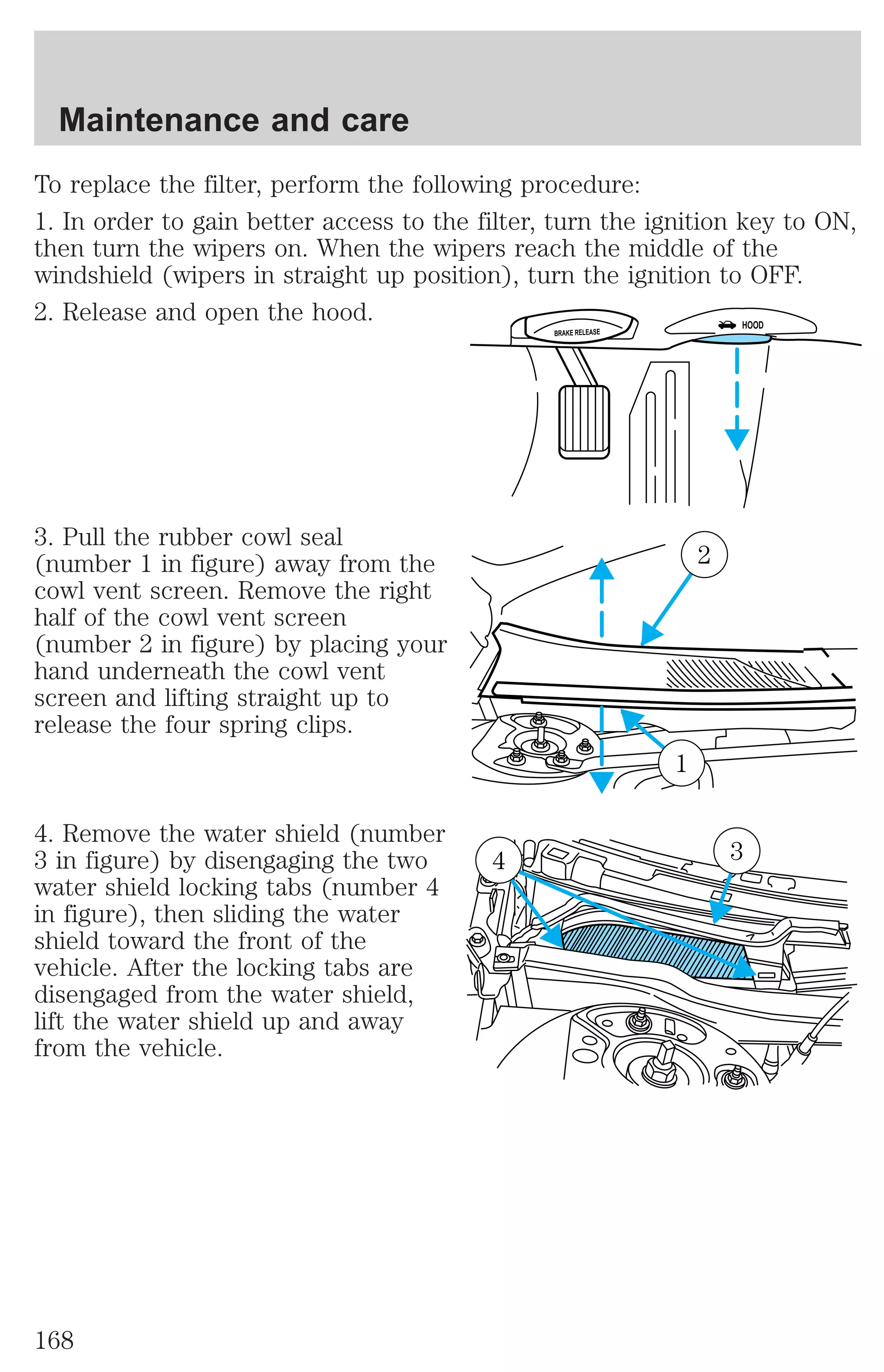 To replace the filter, perform the following procedure: 
1. In order to gain better access to the filter, turn the ignition key to ON, 
then turn the wipers on. When the wipers reach the middle of the 
windshield (wipers in straight up position), turn the ignition to OFF. 
2. Release and open the hood. 
3. Pull the rubber cowl seal 
(number 1 in figure) away from the 
cowl vent screen. Remove the right 
half of the cowl vent screen 
(number 2 in figure) by placing your 
hand underneath the cowl vent 
screen and lifting straight up to 
release the four spring clips. 
4. Remove the water shield (number 
3 in figure) by disengaging the two 
water shield locking tabs (number 4 
in figure), then sliding the water 
shield toward the front of the 
vehicle. After the locking tabs are 
disengaged from the water shield, 
lift the water shield up and away 
from the vehicle. 
BRAKE RELEASE HOOD 
2 
1 
4 3 
Maintenance and care 
168 
 