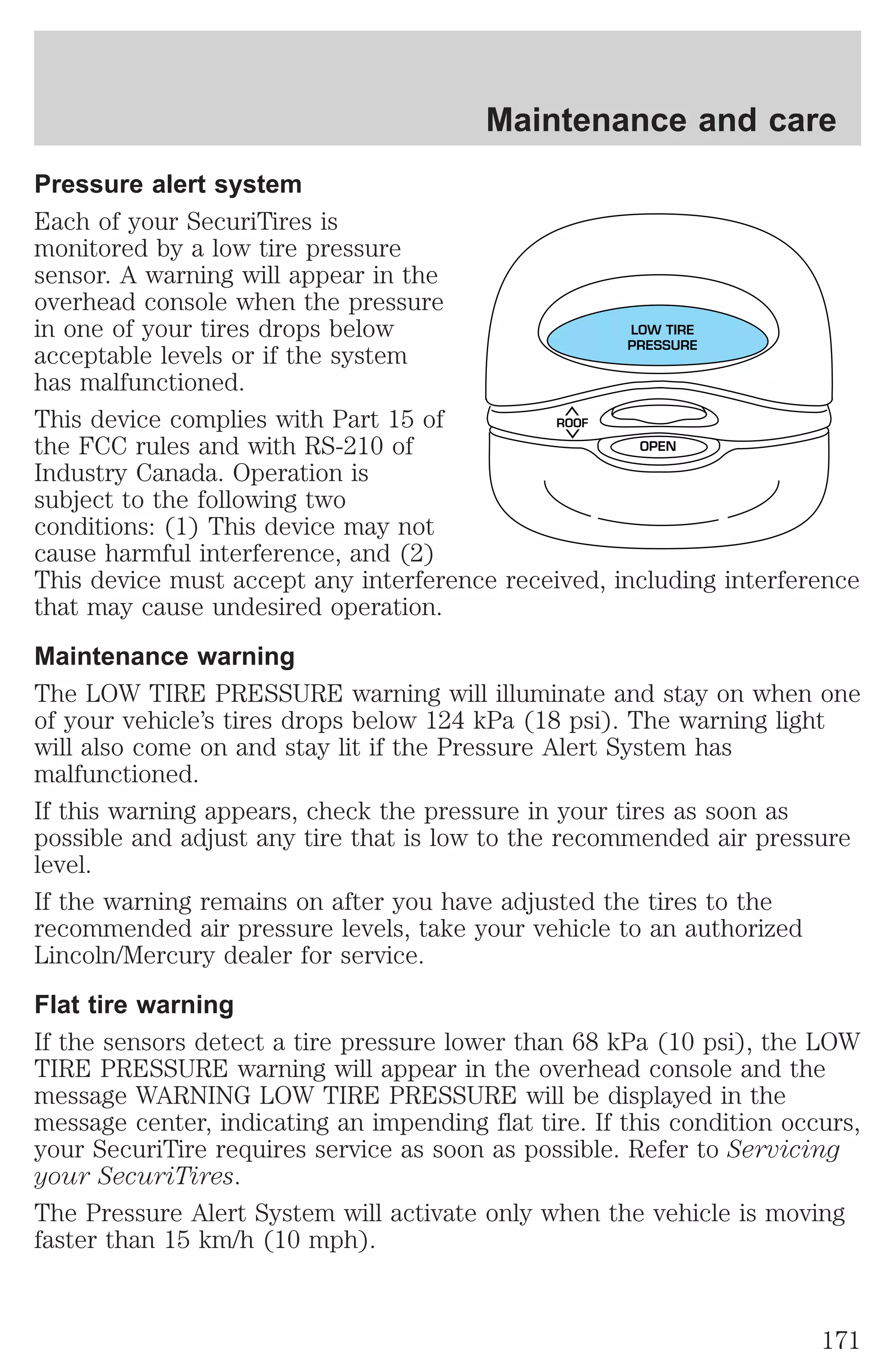 Maintenance and care 
Pressure alert system 
Each of your SecuriTires is 
monitored by a low tire pressure 
sensor. A warning will appear in the 
overhead console when the pressure 
in one of your tires drops below 
LOW TIRE 
acceptable levels or if the system 
PRESSURE 
has malfunctioned. 
This device complies with Part 15 of 
ROOF 
the FCC rules and with RS-210 of 
OPEN 
Industry Canada. Operation is 
subject to the following two 
conditions: (1) This device may not 
cause harmful interference, and (2) 
This device must accept any interference received, including interference 
that may cause undesired operation. 
Maintenance warning 
The LOW TIRE PRESSURE warning will illuminate and stay on when one 
of your vehicle’s tires drops below 124 kPa (18 psi). The warning light 
will also come on and stay lit if the Pressure Alert System has 
malfunctioned. 
If this warning appears, check the pressure in your tires as soon as 
possible and adjust any tire that is low to the recommended air pressure 
level. 
If the warning remains on after you have adjusted the tires to the 
recommended air pressure levels, take your vehicle to an authorized 
Lincoln/Mercury dealer for service. 
Flat tire warning 
If the sensors detect a tire pressure lower than 68 kPa (10 psi), the LOW 
TIRE PRESSURE warning will appear in the overhead console and the 
message WARNING LOW TIRE PRESSURE will be displayed in the 
message center, indicating an impending flat tire. If this condition occurs, 
your SecuriTire requires service as soon as possible. Refer to Servicing 
your SecuriTires. 
The Pressure Alert System will activate only when the vehicle is moving 
faster than 15 km/h (10 mph). 
171 
 