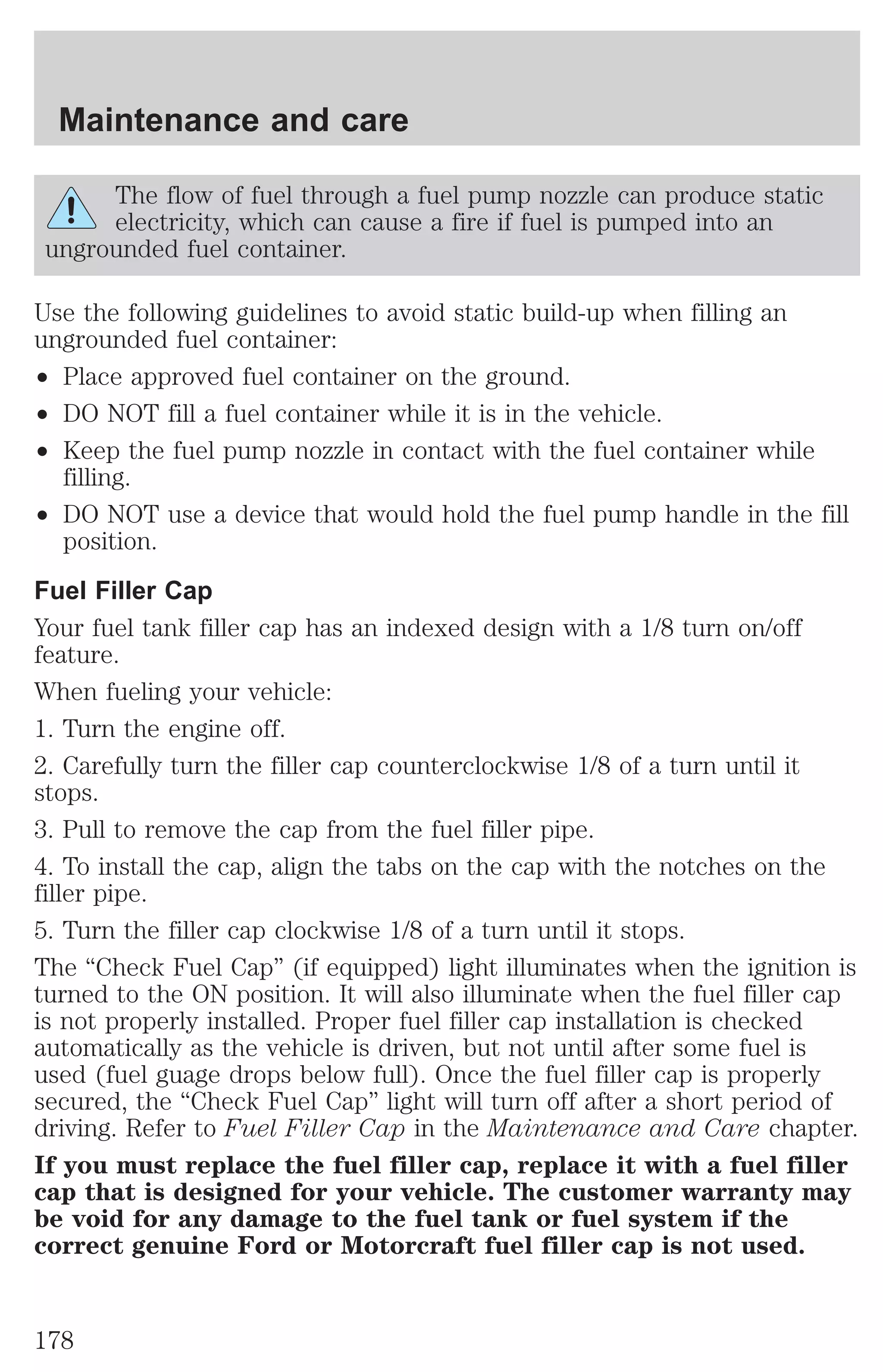Maintenance and care 
The flow of fuel through a fuel pump nozzle can produce static 
electricity, which can cause a fire if fuel is pumped into an 
ungrounded fuel container. 
Use the following guidelines to avoid static build-up when filling an 
ungrounded fuel container: 
² Place approved fuel container on the ground. 
² DO NOT fill a fuel container while it is in the vehicle. 
² Keep the fuel pump nozzle in contact with the fuel container while 
filling. 
² DO NOT use a device that would hold the fuel pump handle in the fill 
position. 
Fuel Filler Cap 
Your fuel tank filler cap has an indexed design with a 1/8 turn on/off 
feature. 
When fueling your vehicle: 
1. Turn the engine off. 
2. Carefully turn the filler cap counterclockwise 1/8 of a turn until it 
stops. 
3. Pull to remove the cap from the fuel filler pipe. 
4. To install the cap, align the tabs on the cap with the notches on the 
filler pipe. 
5. Turn the filler cap clockwise 1/8 of a turn until it stops. 
The “Check Fuel Cap” (if equipped) light illuminates when the ignition is 
turned to the ON position. It will also illuminate when the fuel filler cap 
is not properly installed. Proper fuel filler cap installation is checked 
automatically as the vehicle is driven, but not until after some fuel is 
used (fuel guage drops below full). Once the fuel filler cap is properly 
secured, the “Check Fuel Cap” light will turn off after a short period of 
driving. Refer to Fuel Filler Cap in the Maintenance and Care chapter. 
If you must replace the fuel filler cap, replace it with a fuel filler 
cap that is designed for your vehicle. The customer warranty may 
be void for any damage to the fuel tank or fuel system if the 
correct genuine Ford or Motorcraft fuel filler cap is not used. 
178 
 
