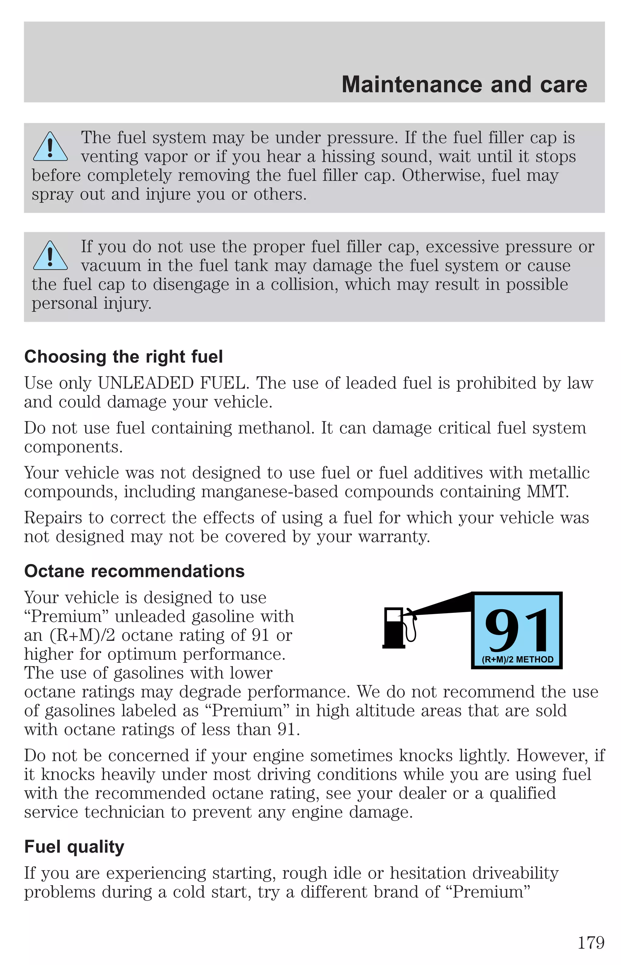 Maintenance and care 
The fuel system may be under pressure. If the fuel filler cap is 
venting vapor or if you hear a hissing sound, wait until it stops 
before completely removing the fuel filler cap. Otherwise, fuel may 
spray out and injure you or others. 
If you do not use the proper fuel filler cap, excessive pressure or 
vacuum in the fuel tank may damage the fuel system or cause 
the fuel cap to disengage in a collision, which may result in possible 
personal injury. 
Choosing the right fuel 
Use only UNLEADED FUEL. The use of leaded fuel is prohibited by law 
and could damage your vehicle. 
Do not use fuel containing methanol. It can damage critical fuel system 
components. 
Your vehicle was not designed to use fuel or fuel additives with metallic 
compounds, including manganese-based compounds containing MMT. 
Repairs to correct the effects of using a fuel for which your vehicle was 
not designed may not be covered by your warranty. 
Octane recommendations 
Your vehicle is designed to use 
“Premium” unleaded gasoline with 
an (R+M)/2 octane rating of 91 or 
91 higher for optimum performance. 
(R+M)/2 METHOD 
The use of gasolines with lower 
octane ratings may degrade performance. We do not recommend the use 
of gasolines labeled as “Premium” in high altitude areas that are sold 
with octane ratings of less than 91. 
Do not be concerned if your engine sometimes knocks lightly. However, if 
it knocks heavily under most driving conditions while you are using fuel 
with the recommended octane rating, see your dealer or a qualified 
service technician to prevent any engine damage. 
Fuel quality 
If you are experiencing starting, rough idle or hesitation driveability 
problems during a cold start, try a different brand of “Premium” 
179 
 