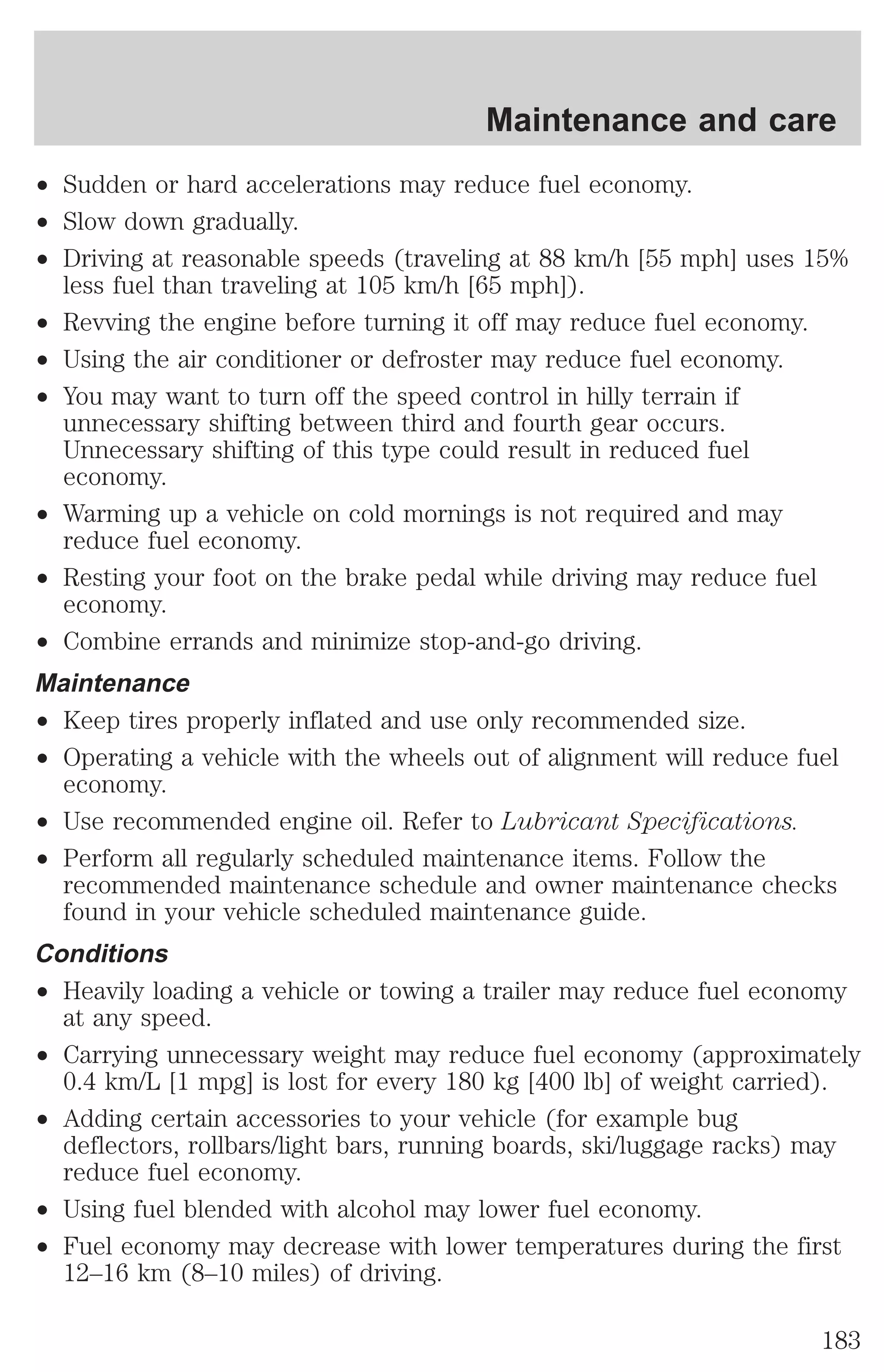 ² Sudden or hard accelerations may reduce fuel economy. 
² Slow down gradually. 
² Driving at reasonable speeds (traveling at 88 km/h [55 mph] uses 15% 
less fuel than traveling at 105 km/h [65 mph]). 
² Revving the engine before turning it off may reduce fuel economy. 
² Using the air conditioner or defroster may reduce fuel economy. 
² You may want to turn off the speed control in hilly terrain if 
unnecessary shifting between third and fourth gear occurs. 
Unnecessary shifting of this type could result in reduced fuel 
economy. 
² Warming up a vehicle on cold mornings is not required and may 
reduce fuel economy. 
² Resting your foot on the brake pedal while driving may reduce fuel 
economy. 
² Combine errands and minimize stop-and-go driving. 
Maintenance 
² Keep tires properly inflated and use only recommended size. 
² Operating a vehicle with the wheels out of alignment will reduce fuel 
economy. 
² Use recommended engine oil. Refer to Lubricant Specifications. 
² Perform all regularly scheduled maintenance items. Follow the 
recommended maintenance schedule and owner maintenance checks 
found in your vehicle scheduled maintenance guide. 
Conditions 
² Heavily loading a vehicle or towing a trailer may reduce fuel economy 
at any speed. 
² Carrying unnecessary weight may reduce fuel economy (approximately 
0.4 km/L [1 mpg] is lost for every 180 kg [400 lb] of weight carried). 
² Adding certain accessories to your vehicle (for example bug 
deflectors, rollbars/light bars, running boards, ski/luggage racks) may 
reduce fuel economy. 
² Using fuel blended with alcohol may lower fuel economy. 
² Fuel economy may decrease with lower temperatures during the first 
12–16 km (8–10 miles) of driving. 
Maintenance and care 
183 
 