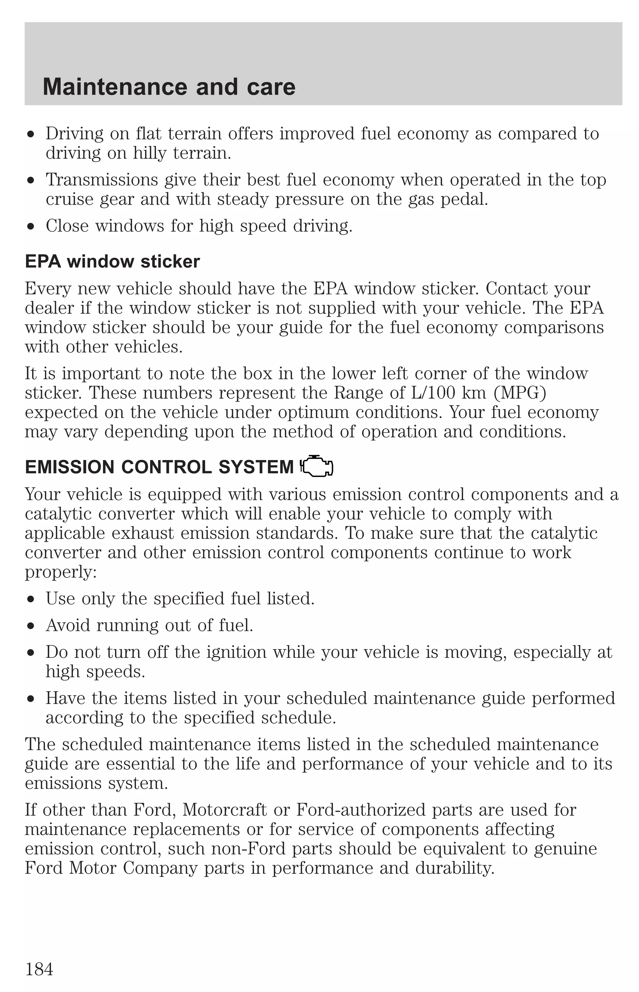 Maintenance and care 
² Driving on flat terrain offers improved fuel economy as compared to 
driving on hilly terrain. 
² Transmissions give their best fuel economy when operated in the top 
cruise gear and with steady pressure on the gas pedal. 
² Close windows for high speed driving. 
EPA window sticker 
Every new vehicle should have the EPA window sticker. Contact your 
dealer if the window sticker is not supplied with your vehicle. The EPA 
window sticker should be your guide for the fuel economy comparisons 
with other vehicles. 
It is important to note the box in the lower left corner of the window 
sticker. These numbers represent the Range of L/100 km (MPG) 
expected on the vehicle under optimum conditions. Your fuel economy 
may vary depending upon the method of operation and conditions. 
EMISSION CONTROL SYSTEM 
Your vehicle is equipped with various emission control components and a 
catalytic converter which will enable your vehicle to comply with 
applicable exhaust emission standards. To make sure that the catalytic 
converter and other emission control components continue to work 
properly: 
² Use only the specified fuel listed. 
² Avoid running out of fuel. 
² Do not turn off the ignition while your vehicle is moving, especially at 
high speeds. 
² Have the items listed in your scheduled maintenance guide performed 
according to the specified schedule. 
The scheduled maintenance items listed in the scheduled maintenance 
guide are essential to the life and performance of your vehicle and to its 
emissions system. 
If other than Ford, Motorcraft or Ford-authorized parts are used for 
maintenance replacements or for service of components affecting 
emission control, such non-Ford parts should be equivalent to genuine 
Ford Motor Company parts in performance and durability. 
184 
 