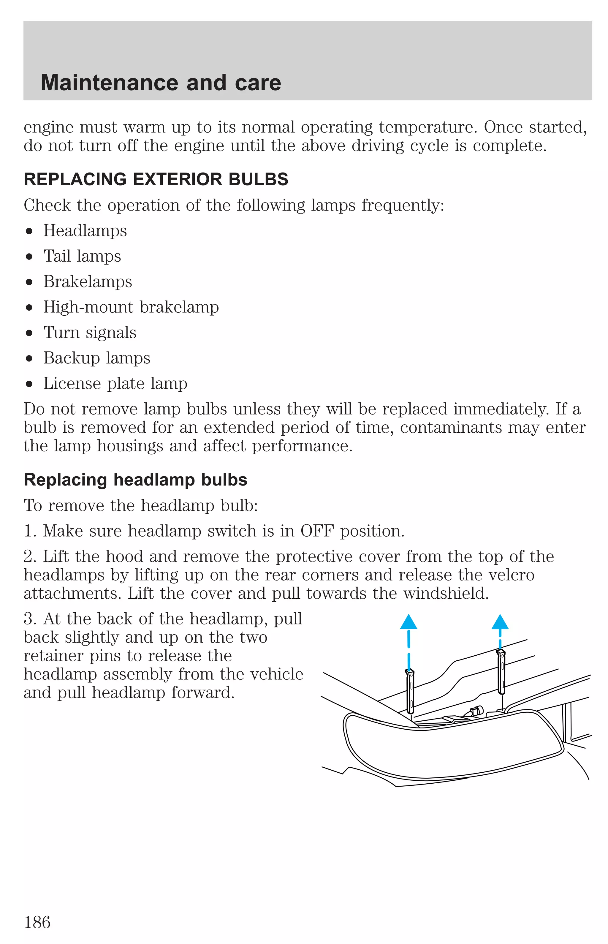 Maintenance and care 
engine must warm up to its normal operating temperature. Once started, 
do not turn off the engine until the above driving cycle is complete. 
REPLACING EXTERIOR BULBS 
Check the operation of the following lamps frequently: 
² Headlamps 
² Tail lamps 
² Brakelamps 
² High-mount brakelamp 
² Turn signals 
² Backup lamps 
² License plate lamp 
Do not remove lamp bulbs unless they will be replaced immediately. If a 
bulb is removed for an extended period of time, contaminants may enter 
the lamp housings and affect performance. 
Replacing headlamp bulbs 
To remove the headlamp bulb: 
1. Make sure headlamp switch is in OFF position. 
2. Lift the hood and remove the protective cover from the top of the 
headlamps by lifting up on the rear corners and release the velcro 
attachments. Lift the cover and pull towards the windshield. 
3. At the back of the headlamp, pull 
back slightly and up on the two 
retainer pins to release the 
headlamp assembly from the vehicle 
and pull headlamp forward. 
186 
 