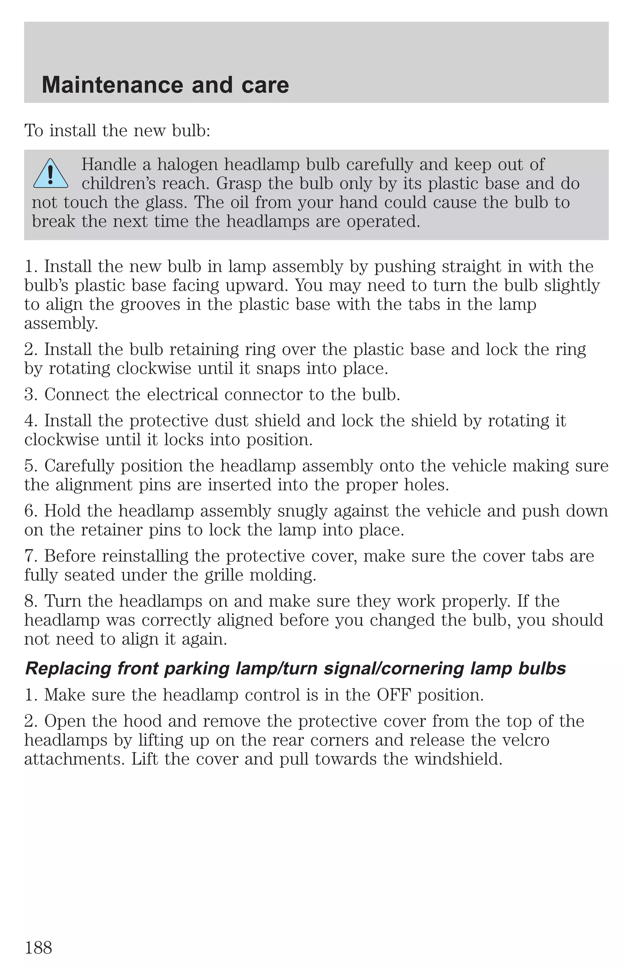 Maintenance and care 
To install the new bulb: 
Handle a halogen headlamp bulb carefully and keep out of 
children’s reach. Grasp the bulb only by its plastic base and do 
not touch the glass. The oil from your hand could cause the bulb to 
break the next time the headlamps are operated. 
1. Install the new bulb in lamp assembly by pushing straight in with the 
bulb’s plastic base facing upward. You may need to turn the bulb slightly 
to align the grooves in the plastic base with the tabs in the lamp 
assembly. 
2. Install the bulb retaining ring over the plastic base and lock the ring 
by rotating clockwise until it snaps into place. 
3. Connect the electrical connector to the bulb. 
4. Install the protective dust shield and lock the shield by rotating it 
clockwise until it locks into position. 
5. Carefully position the headlamp assembly onto the vehicle making sure 
the alignment pins are inserted into the proper holes. 
6. Hold the headlamp assembly snugly against the vehicle and push down 
on the retainer pins to lock the lamp into place. 
7. Before reinstalling the protective cover, make sure the cover tabs are 
fully seated under the grille molding. 
8. Turn the headlamps on and make sure they work properly. If the 
headlamp was correctly aligned before you changed the bulb, you should 
not need to align it again. 
Replacing front parking lamp/turn signal/cornering lamp bulbs 
1. Make sure the headlamp control is in the OFF position. 
2. Open the hood and remove the protective cover from the top of the 
headlamps by lifting up on the rear corners and release the velcro 
attachments. Lift the cover and pull towards the windshield. 
188 
 