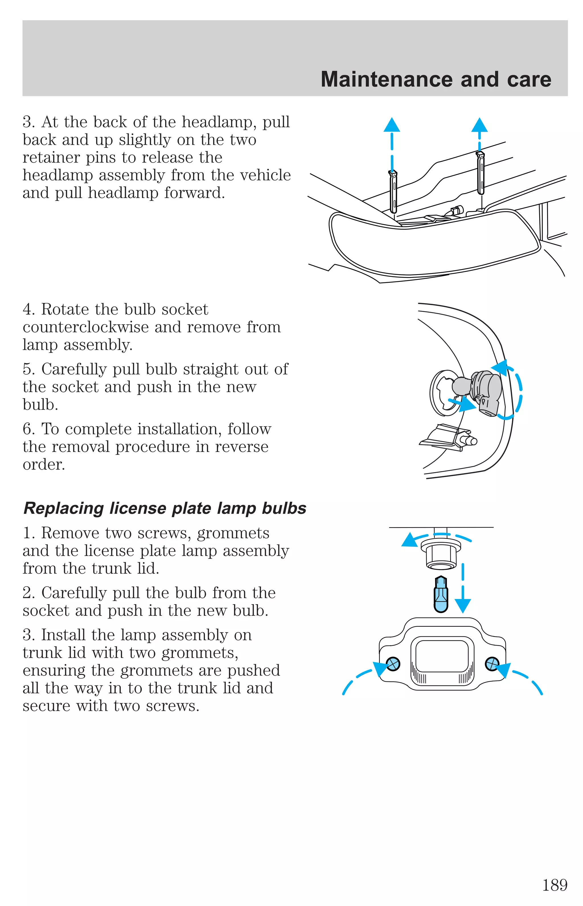 3. At the back of the headlamp, pull 
back and up slightly on the two 
retainer pins to release the 
headlamp assembly from the vehicle 
and pull headlamp forward. 
4. Rotate the bulb socket 
counterclockwise and remove from 
lamp assembly. 
5. Carefully pull bulb straight out of 
the socket and push in the new 
bulb. 
6. To complete installation, follow 
the removal procedure in reverse 
order. 
Replacing license plate lamp bulbs 
1. Remove two screws, grommets 
and the license plate lamp assembly 
from the trunk lid. 
2. Carefully pull the bulb from the 
socket and push in the new bulb. 
3. Install the lamp assembly on 
trunk lid with two grommets, 
ensuring the grommets are pushed 
all the way in to the trunk lid and 
secure with two screws. 
Maintenance and care 
189 
 
