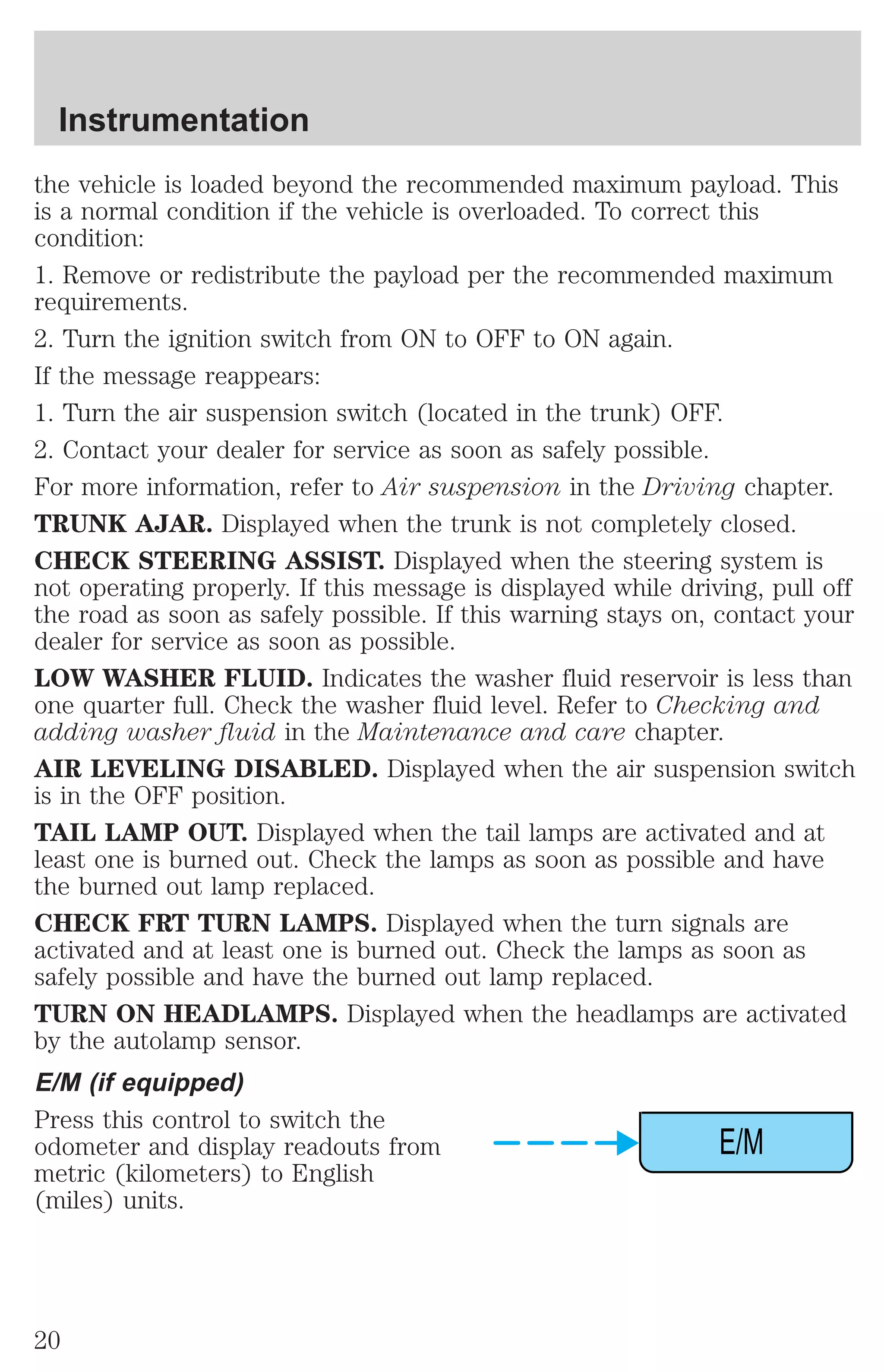 the vehicle is loaded beyond the recommended maximum payload. This 
is a normal condition if the vehicle is overloaded. To correct this 
condition: 
1. Remove or redistribute the payload per the recommended maximum 
requirements. 
2. Turn the ignition switch from ON to OFF to ON again. 
If the message reappears: 
1. Turn the air suspension switch (located in the trunk) OFF. 
2. Contact your dealer for service as soon as safely possible. 
For more information, refer to Air suspension in the Driving chapter. 
TRUNK AJAR. Displayed when the trunk is not completely closed. 
CHECK STEERING ASSIST. Displayed when the steering system is 
not operating properly. If this message is displayed while driving, pull off 
the road as soon as safely possible. If this warning stays on, contact your 
dealer for service as soon as possible. 
LOW WASHER FLUID. Indicates the washer fluid reservoir is less than 
one quarter full. Check the washer fluid level. Refer to Checking and 
adding washer fluid in the Maintenance and care chapter. 
AIR LEVELING DISABLED. Displayed when the air suspension switch 
is in the OFF position. 
TAIL LAMP OUT. Displayed when the tail lamps are activated and at 
least one is burned out. Check the lamps as soon as possible and have 
the burned out lamp replaced. 
CHECK FRT TURN LAMPS. Displayed when the turn signals are 
activated and at least one is burned out. Check the lamps as soon as 
safely possible and have the burned out lamp replaced. 
TURN ON HEADLAMPS. Displayed when the headlamps are activated 
by the autolamp sensor. 
E/M (if equipped) 
Press this control to switch the 
odometer and display readouts from 
E/M 
metric (kilometers) to English 
(miles) units. 
Instrumentation 
20 
 