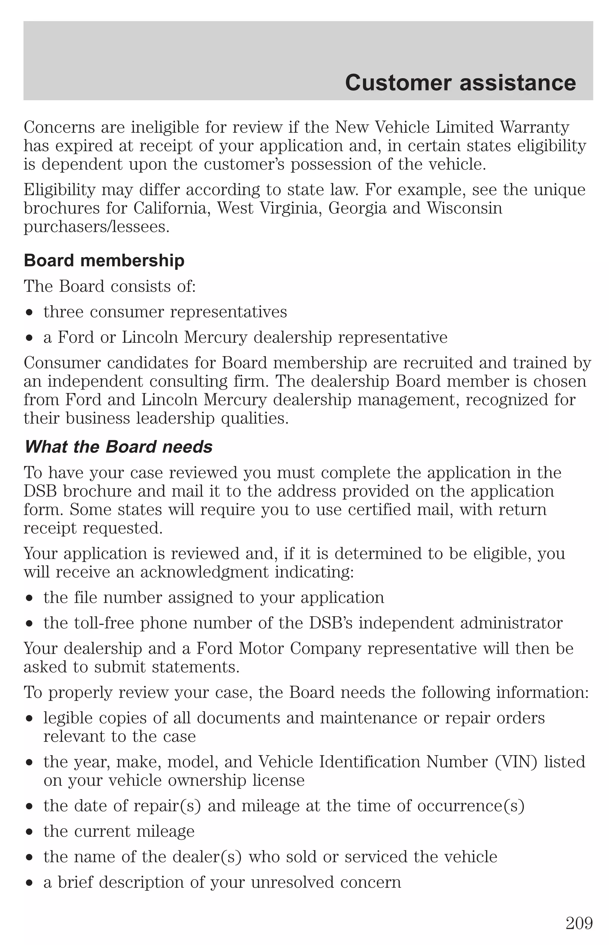 Customer assistance 
Concerns are ineligible for review if the New Vehicle Limited Warranty 
has expired at receipt of your application and, in certain states eligibility 
is dependent upon the customer’s possession of the vehicle. 
Eligibility may differ according to state law. For example, see the unique 
brochures for California, West Virginia, Georgia and Wisconsin 
purchasers/lessees. 
Board membership 
The Board consists of: 
² three consumer representatives 
² a Ford or Lincoln Mercury dealership representative 
Consumer candidates for Board membership are recruited and trained by 
an independent consulting firm. The dealership Board member is chosen 
from Ford and Lincoln Mercury dealership management, recognized for 
their business leadership qualities. 
What the Board needs 
To have your case reviewed you must complete the application in the 
DSB brochure and mail it to the address provided on the application 
form. Some states will require you to use certified mail, with return 
receipt requested. 
Your application is reviewed and, if it is determined to be eligible, you 
will receive an acknowledgment indicating: 
² the file number assigned to your application 
² the toll-free phone number of the DSB’s independent administrator 
Your dealership and a Ford Motor Company representative will then be 
asked to submit statements. 
To properly review your case, the Board needs the following information: 
² legible copies of all documents and maintenance or repair orders 
relevant to the case 
² the year, make, model, and Vehicle Identification Number (VIN) listed 
on your vehicle ownership license 
² the date of repair(s) and mileage at the time of occurrence(s) 
² the current mileage 
² the name of the dealer(s) who sold or serviced the vehicle 
² a brief description of your unresolved concern 
209 
 