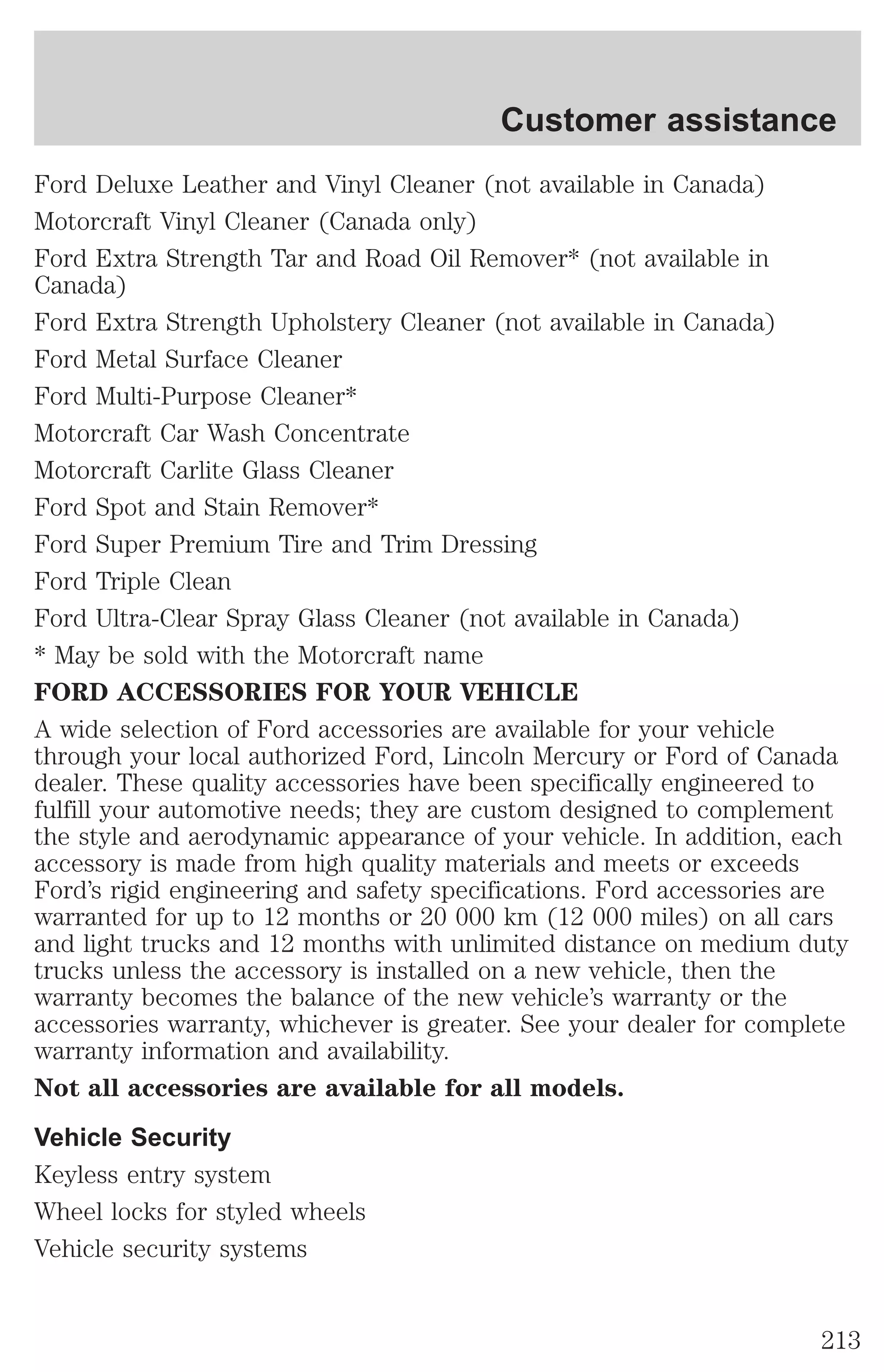 Customer assistance 
Ford Deluxe Leather and Vinyl Cleaner (not available in Canada) 
Motorcraft Vinyl Cleaner (Canada only) 
Ford Extra Strength Tar and Road Oil Remover* (not available in 
Canada) 
Ford Extra Strength Upholstery Cleaner (not available in Canada) 
Ford Metal Surface Cleaner 
Ford Multi-Purpose Cleaner* 
Motorcraft Car Wash Concentrate 
Motorcraft Carlite Glass Cleaner 
Ford Spot and Stain Remover* 
Ford Super Premium Tire and Trim Dressing 
Ford Triple Clean 
Ford Ultra-Clear Spray Glass Cleaner (not available in Canada) 
* May be sold with the Motorcraft name 
FORD ACCESSORIES FOR YOUR VEHICLE 
A wide selection of Ford accessories are available for your vehicle 
through your local authorized Ford, Lincoln Mercury or Ford of Canada 
dealer. These quality accessories have been specifically engineered to 
fulfill your automotive needs; they are custom designed to complement 
the style and aerodynamic appearance of your vehicle. In addition, each 
accessory is made from high quality materials and meets or exceeds 
Ford’s rigid engineering and safety specifications. Ford accessories are 
warranted for up to 12 months or 20 000 km (12 000 miles) on all cars 
and light trucks and 12 months with unlimited distance on medium duty 
trucks unless the accessory is installed on a new vehicle, then the 
warranty becomes the balance of the new vehicle’s warranty or the 
accessories warranty, whichever is greater. See your dealer for complete 
warranty information and availability. 
Not all accessories are available for all models. 
Vehicle Security 
Keyless entry system 
Wheel locks for styled wheels 
Vehicle security systems 
213 
 