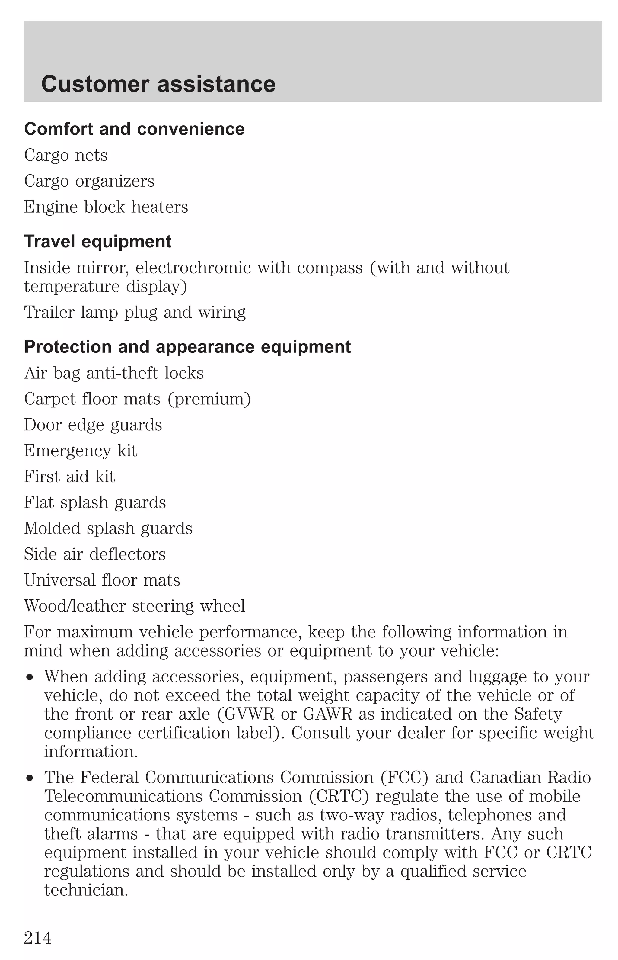Customer assistance 
Comfort and convenience 
Cargo nets 
Cargo organizers 
Engine block heaters 
Travel equipment 
Inside mirror, electrochromic with compass (with and without 
temperature display) 
Trailer lamp plug and wiring 
Protection and appearance equipment 
Air bag anti-theft locks 
Carpet floor mats (premium) 
Door edge guards 
Emergency kit 
First aid kit 
Flat splash guards 
Molded splash guards 
Side air deflectors 
Universal floor mats 
Wood/leather steering wheel 
For maximum vehicle performance, keep the following information in 
mind when adding accessories or equipment to your vehicle: 
² When adding accessories, equipment, passengers and luggage to your 
vehicle, do not exceed the total weight capacity of the vehicle or of 
the front or rear axle (GVWR or GAWR as indicated on the Safety 
compliance certification label). Consult your dealer for specific weight 
information. 
² The Federal Communications Commission (FCC) and Canadian Radio 
Telecommunications Commission (CRTC) regulate the use of mobile 
communications systems - such as two-way radios, telephones and 
theft alarms - that are equipped with radio transmitters. Any such 
equipment installed in your vehicle should comply with FCC or CRTC 
regulations and should be installed only by a qualified service 
technician. 
214 
 