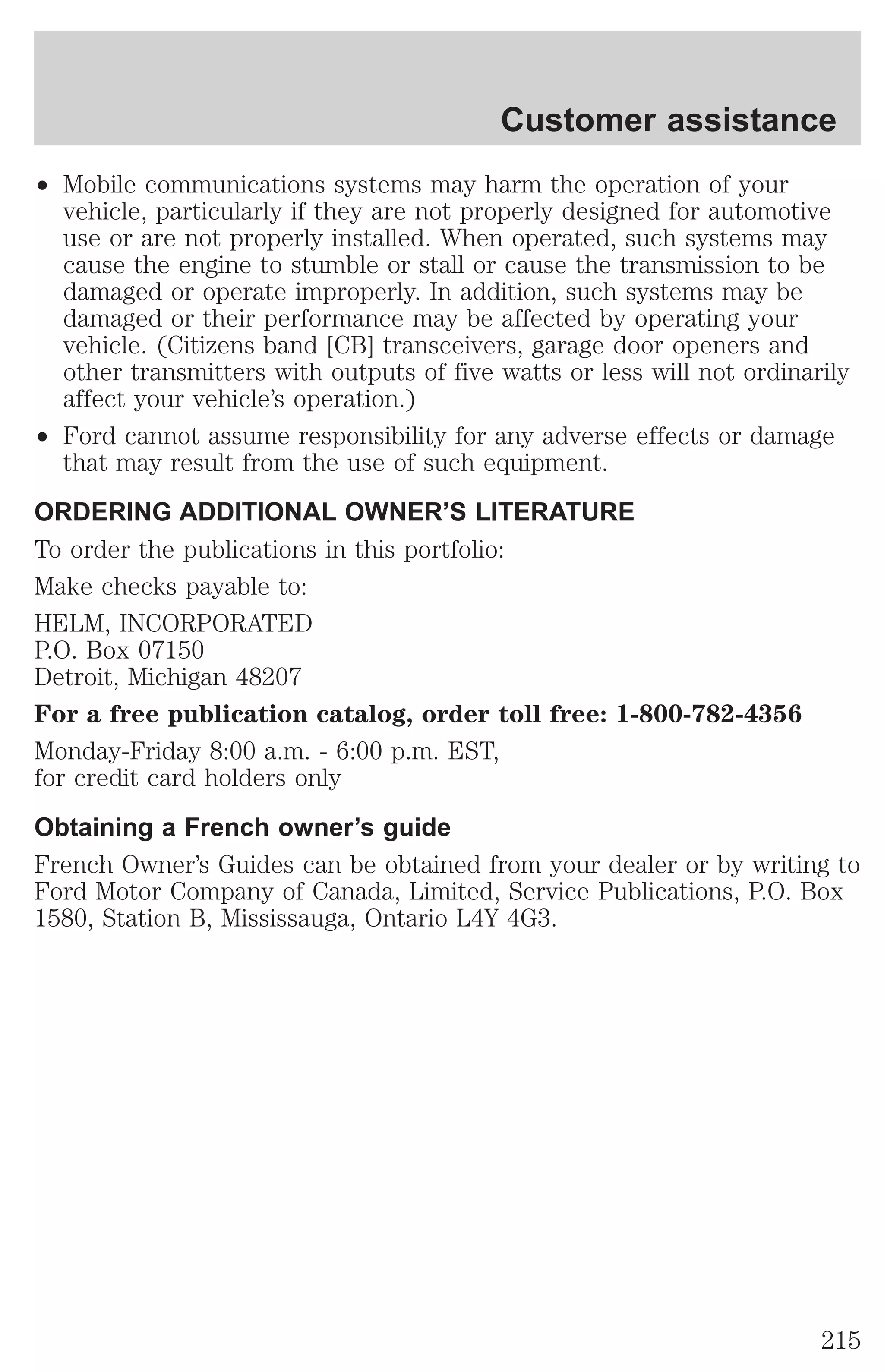 Customer assistance 
² Mobile communications systems may harm the operation of your 
vehicle, particularly if they are not properly designed for automotive 
use or are not properly installed. When operated, such systems may 
cause the engine to stumble or stall or cause the transmission to be 
damaged or operate improperly. In addition, such systems may be 
damaged or their performance may be affected by operating your 
vehicle. (Citizens band [CB] transceivers, garage door openers and 
other transmitters with outputs of five watts or less will not ordinarily 
affect your vehicle’s operation.) 
² Ford cannot assume responsibility for any adverse effects or damage 
that may result from the use of such equipment. 
ORDERING ADDITIONAL OWNER’S LITERATURE 
To order the publications in this portfolio: 
Make checks payable to: 
HELM, INCORPORATED 
P.O. Box 07150 
Detroit, Michigan 48207 
For a free publication catalog, order toll free: 1-800-782-4356 
Monday-Friday 8:00 a.m. - 6:00 p.m. EST, 
for credit card holders only 
Obtaining a French owner’s guide 
French Owner’s Guides can be obtained from your dealer or by writing to 
Ford Motor Company of Canada, Limited, Service Publications, P.O. Box 
1580, Station B, Mississauga, Ontario L4Y 4G3. 
215 
 