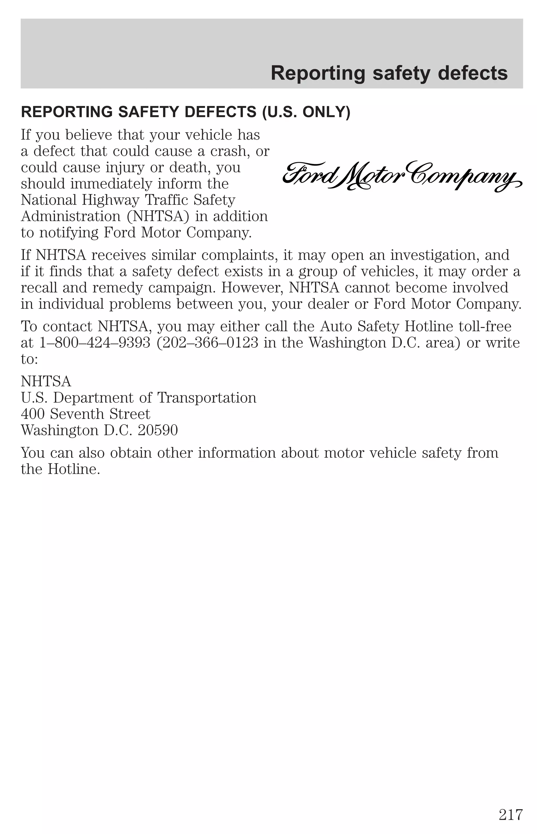 Reporting safety defects 
REPORTING SAFETY DEFECTS (U.S. ONLY) 
If you believe that your vehicle has 
a defect that could cause a crash, or 
could cause injury or death, you 
should immediately inform the 
National Highway Traffic Safety 
Administration (NHTSA) in addition 
to notifying Ford Motor Company. 
If NHTSA receives similar complaints, it may open an investigation, and 
if it finds that a safety defect exists in a group of vehicles, it may order a 
recall and remedy campaign. However, NHTSA cannot become involved 
in individual problems between you, your dealer or Ford Motor Company. 
To contact NHTSA, you may either call the Auto Safety Hotline toll-free 
at 1–800–424–9393 (202–366–0123 in the Washington D.C. area) or write 
to: 
NHTSA 
U.S. Department of Transportation 
400 Seventh Street 
Washington D.C. 20590 
You can also obtain other information about motor vehicle safety from 
the Hotline. 
217 
 