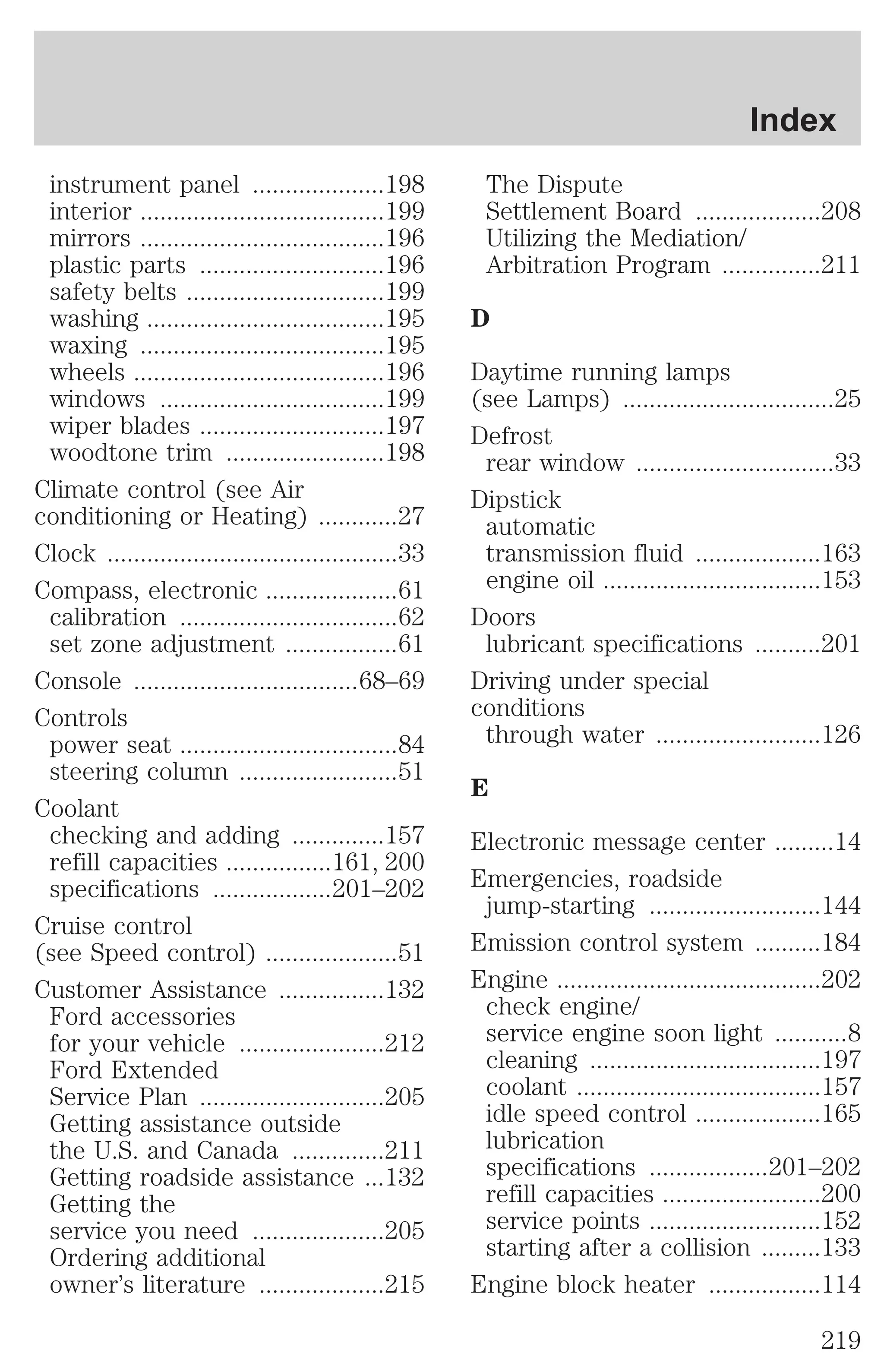 instrument panel ....................198 
interior .....................................199 
mirrors .....................................196 
plastic parts ............................196 
safety belts ..............................199 
washing ....................................195 
waxing .....................................195 
wheels ......................................196 
windows ..................................199 
wiper blades ............................197 
woodtone trim ........................198 
Climate control (see Air 
conditioning or Heating) ............27 
Clock ............................................33 
Compass, electronic ....................61 
calibration .................................62 
set zone adjustment .................61 
Console ..................................68–69 
Controls 
power seat .................................84 
steering column ........................51 
Coolant 
checking and adding ..............157 
refill capacities ................161, 200 
specifications ..................201–202 
Cruise control 
(see Speed control) ....................51 
Customer Assistance ................132 
Ford accessories 
for your vehicle ......................212 
Ford Extended 
Service Plan ............................205 
Getting assistance outside 
the U.S. and Canada ..............211 
Getting roadside assistance ...132 
Getting the 
service you need ....................205 
Ordering additional 
owner’s literature ...................215 
Index 
The Dispute 
Settlement Board ...................208 
Utilizing the Mediation/ 
Arbitration Program ...............211 
D 
Daytime running lamps 
(see Lamps) ................................25 
Defrost 
rear window ..............................33 
Dipstick 
automatic 
transmission fluid ...................163 
engine oil .................................153 
Doors 
lubricant specifications ..........201 
Driving under special 
conditions 
through water .........................126 
E 
Electronic message center .........14 
Emergencies, roadside 
jump-starting ..........................144 
Emission control system ..........184 
Engine ........................................202 
check engine/ 
service engine soon light ...........8 
cleaning ...................................197 
coolant .....................................157 
idle speed control ...................165 
lubrication 
specifications ..................201–202 
refill capacities ........................200 
service points ..........................152 
starting after a collision .........133 
Engine block heater .................114 
219 
 