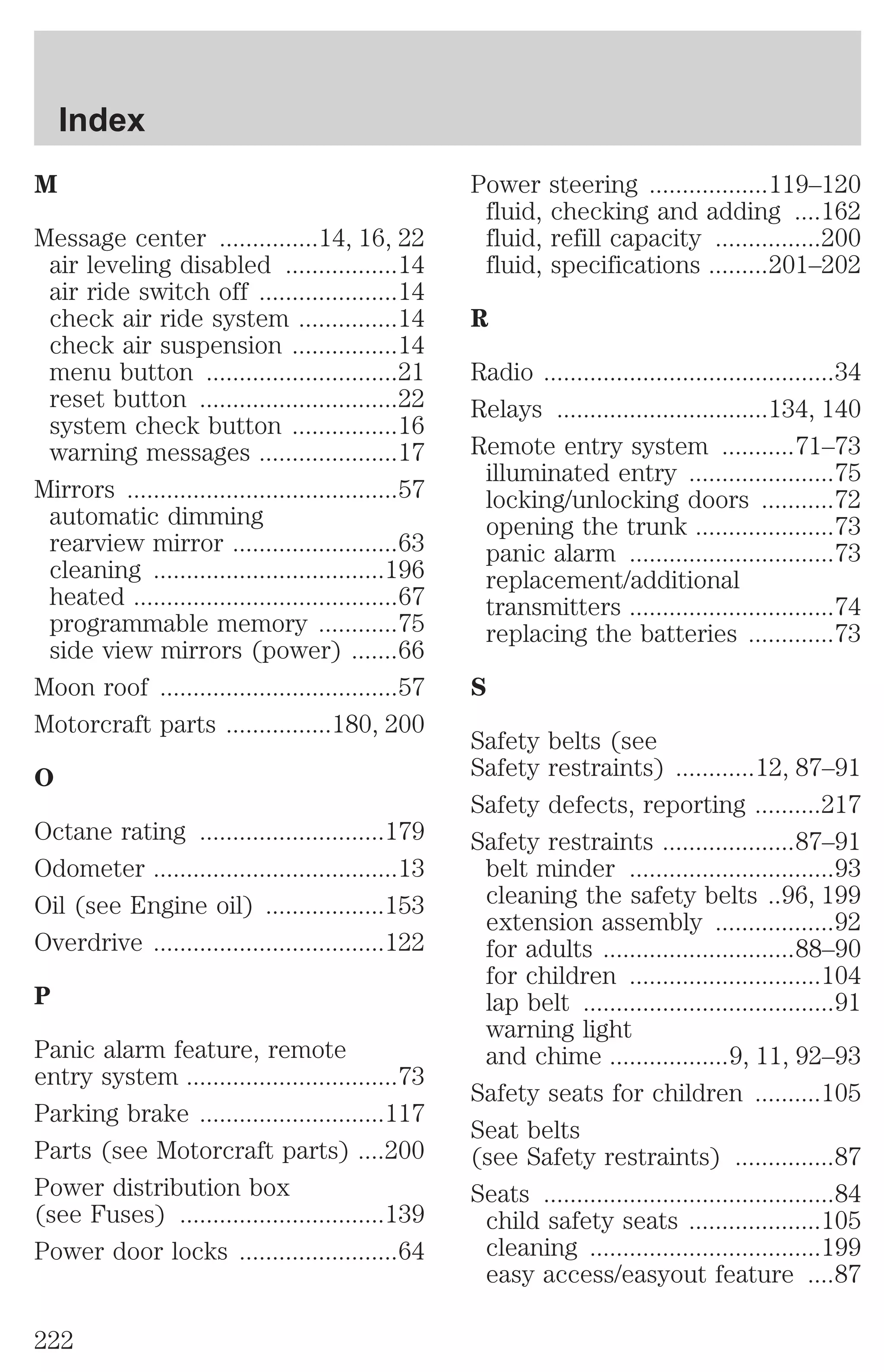 M 
Message center ...............14, 16, 22 
air leveling disabled .................14 
air ride switch off .....................14 
check air ride system ...............14 
check air suspension ................14 
menu button .............................21 
reset button ..............................22 
system check button ................16 
warning messages .....................17 
Mirrors .........................................57 
automatic dimming 
rearview mirror .........................63 
cleaning ...................................196 
heated ........................................67 
programmable memory ............75 
side view mirrors (power) .......66 
Moon roof ....................................57 
Motorcraft parts ................180, 200 
O 
Octane rating ............................179 
Odometer .....................................13 
Oil (see Engine oil) ..................153 
Overdrive ...................................122 
P 
Panic alarm feature, remote 
entry system ................................73 
Parking brake ............................117 
Parts (see Motorcraft parts) ....200 
Power distribution box 
(see Fuses) ...............................139 
Power door locks ........................64 
Power steering ..................119–120 
fluid, checking and adding ....162 
fluid, refill capacity ................200 
fluid, specifications .........201–202 
R 
Radio ............................................34 
Relays ................................134, 140 
Remote entry system ...........71–73 
illuminated entry ......................75 
locking/unlocking doors ...........72 
opening the trunk .....................73 
panic alarm ...............................73 
replacement/additional 
transmitters ...............................74 
replacing the batteries .............73 
S 
Safety belts (see 
Safety restraints) ............12, 87–91 
Safety defects, reporting ..........217 
Safety restraints ....................87–91 
belt minder ...............................93 
cleaning the safety belts ..96, 199 
extension assembly ..................92 
for adults .............................88–90 
for children .............................104 
lap belt ......................................91 
warning light 
and chime ..................9, 11, 92–93 
Safety seats for children ..........105 
Seat belts 
(see Safety restraints) ...............87 
Seats ............................................84 
child safety seats ....................105 
cleaning ...................................199 
easy access/easyout feature ....87 
Index 
222 
 