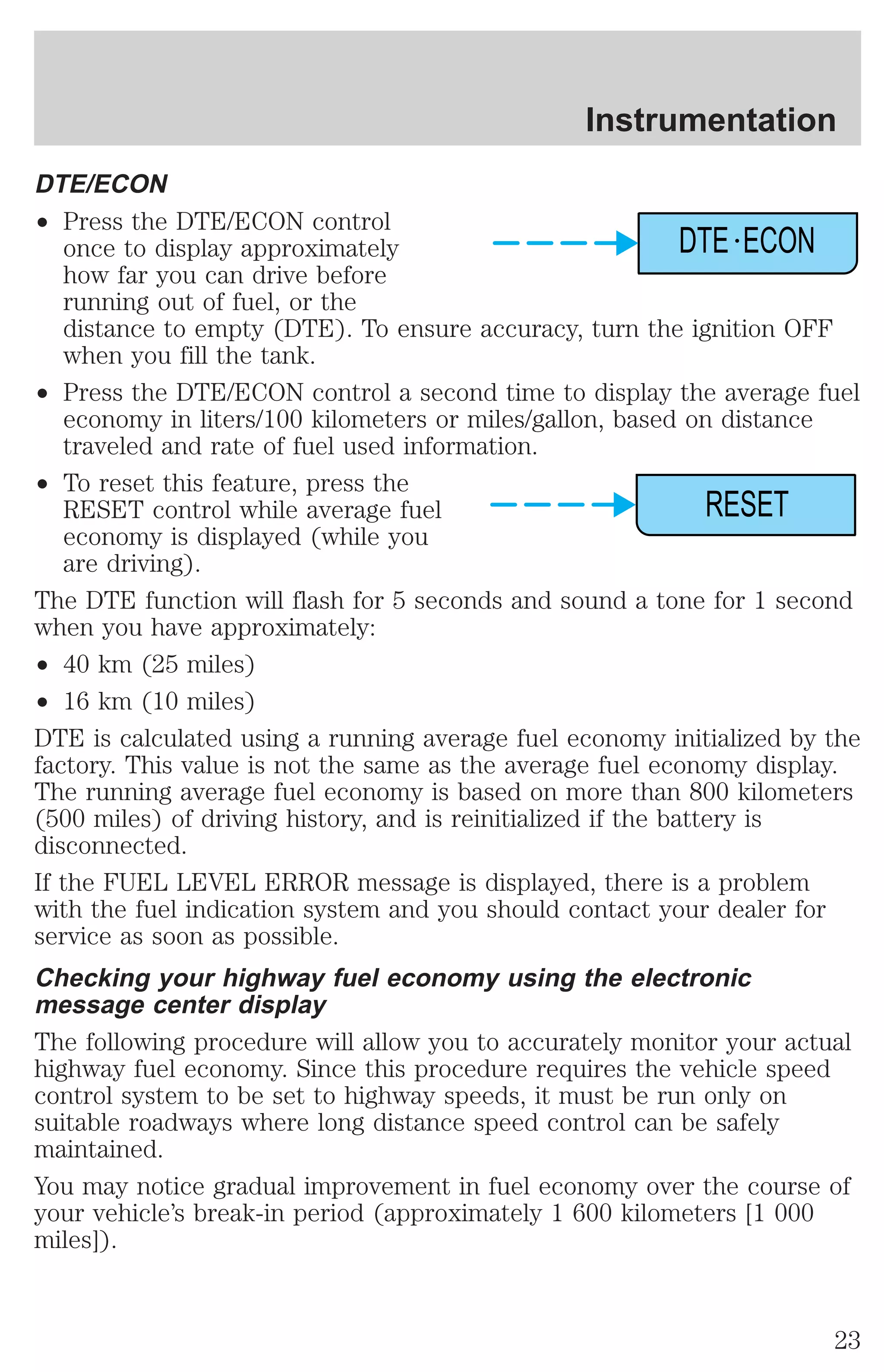 DTE/ECON 
² Press the DTE/ECON control 
Instrumentation 
DTE ECON 
once to display approximately 
how far you can drive before 
running out of fuel, or the 
distance to empty (DTE). To ensure accuracy, turn the ignition OFF 
when you fill the tank. 
² Press the DTE/ECON control a second time to display the average fuel 
economy in liters/100 kilometers or miles/gallon, based on distance 
traveled and rate of fuel used information. 
² To reset this feature, press the 
RESET control while average fuel 
economy is displayed (while you 
are driving). 
RESET 
The DTE function will flash for 5 seconds and sound a tone for 1 second 
when you have approximately: 
² 40 km (25 miles) 
² 16 km (10 miles) 
DTE is calculated using a running average fuel economy initialized by the 
factory. This value is not the same as the average fuel economy display. 
The running average fuel economy is based on more than 800 kilometers 
(500 miles) of driving history, and is reinitialized if the battery is 
disconnected. 
If the FUEL LEVEL ERROR message is displayed, there is a problem 
with the fuel indication system and you should contact your dealer for 
service as soon as possible. 
Checking your highway fuel economy using the electronic 
message center display 
The following procedure will allow you to accurately monitor your actual 
highway fuel economy. Since this procedure requires the vehicle speed 
control system to be set to highway speeds, it must be run only on 
suitable roadways where long distance speed control can be safely 
maintained. 
You may notice gradual improvement in fuel economy over the course of 
your vehicle’s break-in period (approximately 1 600 kilometers [1 000 
miles]). 
23 
 