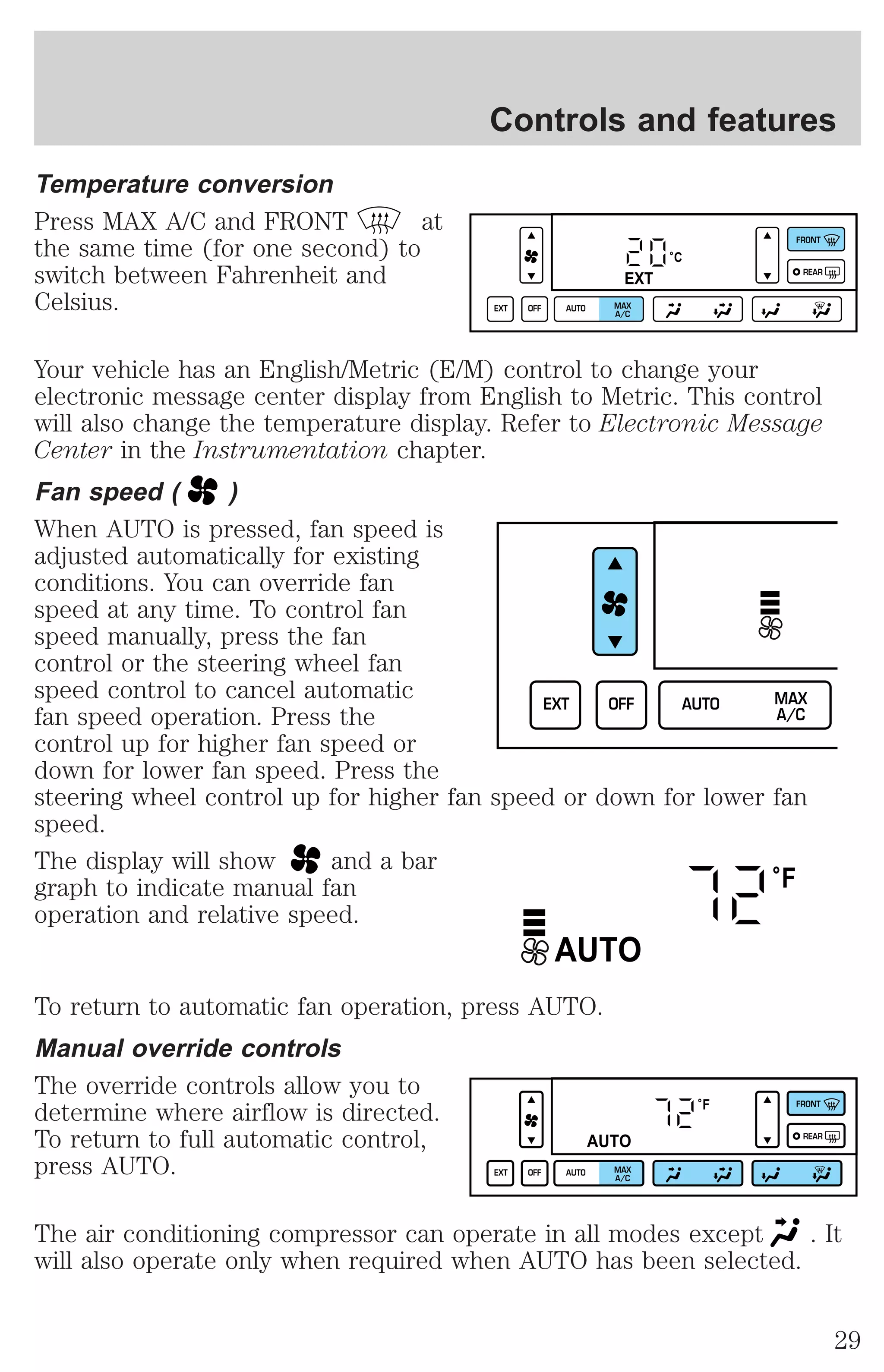Temperature conversion 
Press MAX A/C and FRONT at 
the same time (for one second) to 
switch between Fahrenheit and 
Celsius. 
Controls and features 
°C 
EXT 
EXT OFF AUTO MAX 
A/C 
FRONT 
REAR 
Your vehicle has an English/Metric (E/M) control to change your 
electronic message center display from English to Metric. This control 
will also change the temperature display. Refer to Electronic Message 
Center in the Instrumentation chapter. 
Fan speed ( ) 
When AUTO is pressed, fan speed is 
adjusted automatically for existing 
conditions. You can override fan 
speed at any time. To control fan 
speed manually, press the fan 
control or the steering wheel fan 
speed control to cancel automatic 
EXT OFF AUTO MAX 
fan speed operation. Press the 
control up for higher fan speed or 
down for lower fan speed. Press the 
steering wheel control up for higher fan speed or down for lower fan 
speed. 
The display will show and a bar 
graph to indicate manual fan 
operation and relative speed. 
AUTO 
To return to automatic fan operation, press AUTO. 
Manual override controls 
The override controls allow you to 
determine where airflow is directed. 
To return to full automatic control, 
press AUTO. 
A/C 
°F 
°F 
AUTO 
EXT OFF AUTO MAX 
A/C 
FRONT 
REAR 
The air conditioning compressor can operate in all modes except . It 
will also operate only when required when AUTO has been selected. 
29 
 