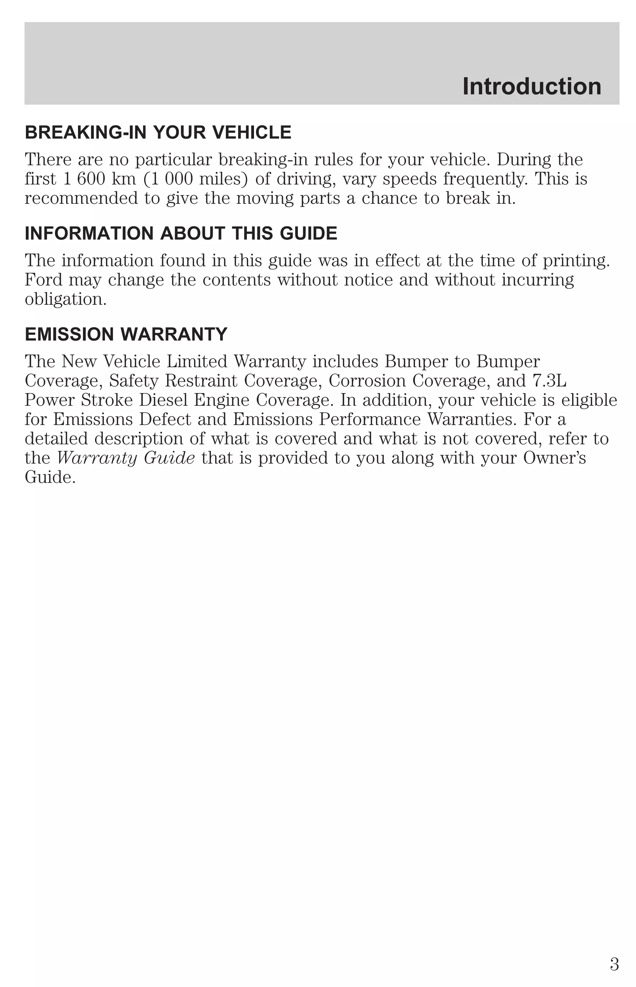 Introduction 
BREAKING-IN YOUR VEHICLE 
There are no particular breaking-in rules for your vehicle. During the 
first 1 600 km (1 000 miles) of driving, vary speeds frequently. This is 
recommended to give the moving parts a chance to break in. 
INFORMATION ABOUT THIS GUIDE 
The information found in this guide was in effect at the time of printing. 
Ford may change the contents without notice and without incurring 
obligation. 
EMISSION WARRANTY 
The New Vehicle Limited Warranty includes Bumper to Bumper 
Coverage, Safety Restraint Coverage, Corrosion Coverage, and 7.3L 
Power Stroke Diesel Engine Coverage. In addition, your vehicle is eligible 
for Emissions Defect and Emissions Performance Warranties. For a 
detailed description of what is covered and what is not covered, refer to 
the Warranty Guide that is provided to you along with your Owner’s 
Guide. 
3 
 