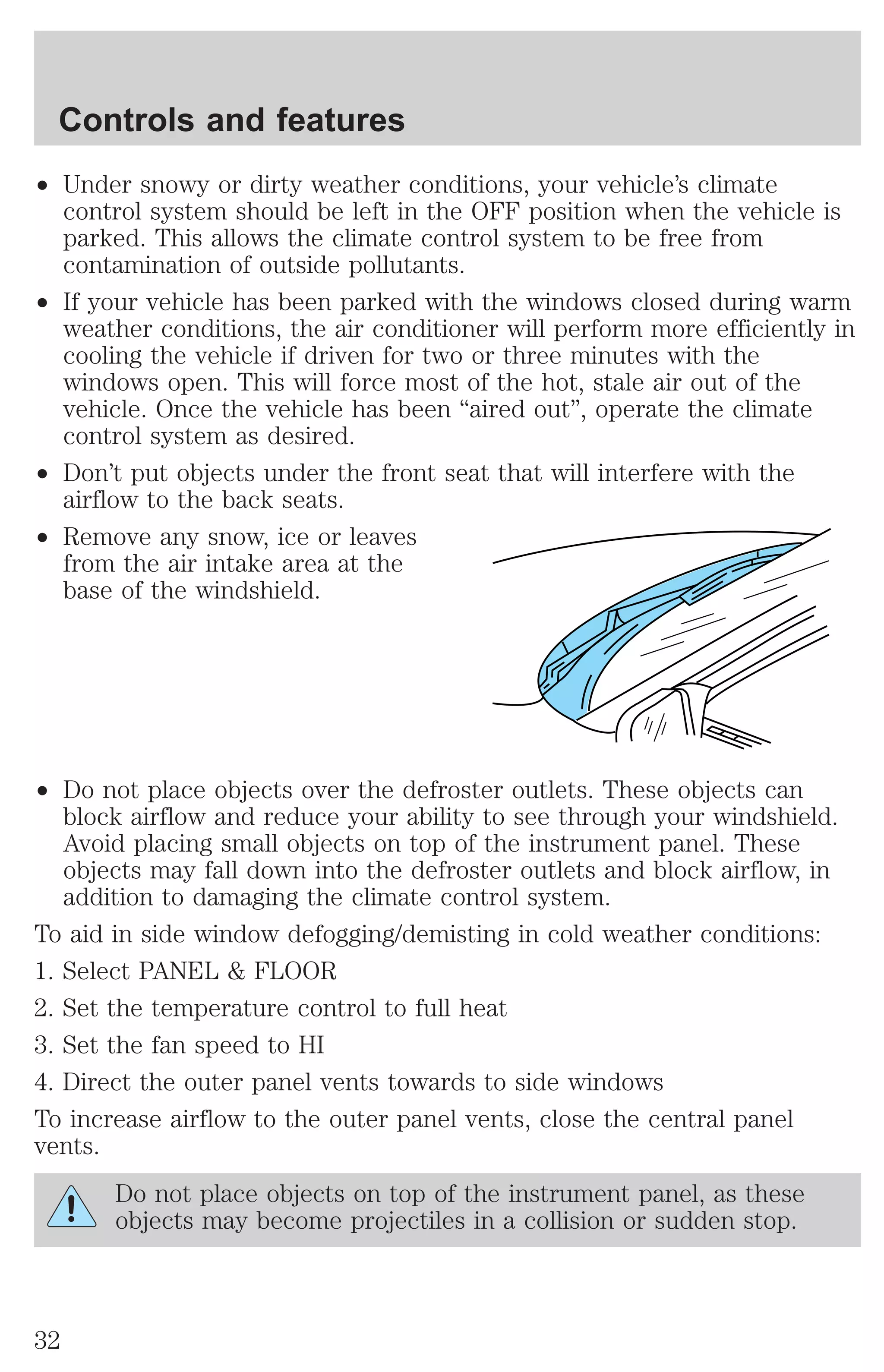 Controls and features 
² Under snowy or dirty weather conditions, your vehicle’s climate 
control system should be left in the OFF position when the vehicle is 
parked. This allows the climate control system to be free from 
contamination of outside pollutants. 
² If your vehicle has been parked with the windows closed during warm 
weather conditions, the air conditioner will perform more efficiently in 
cooling the vehicle if driven for two or three minutes with the 
windows open. This will force most of the hot, stale air out of the 
vehicle. Once the vehicle has been “aired out”, operate the climate 
control system as desired. 
² Don’t put objects under the front seat that will interfere with the 
airflow to the back seats. 
² Remove any snow, ice or leaves 
from the air intake area at the 
base of the windshield. 
² Do not place objects over the defroster outlets. These objects can 
block airflow and reduce your ability to see through your windshield. 
Avoid placing small objects on top of the instrument panel. These 
objects may fall down into the defroster outlets and block airflow, in 
addition to damaging the climate control system. 
To aid in side window defogging/demisting in cold weather conditions: 
1. Select PANEL & FLOOR 
2. Set the temperature control to full heat 
3. Set the fan speed to HI 
4. Direct the outer panel vents towards to side windows 
To increase airflow to the outer panel vents, close the central panel 
vents. 
Do not place objects on top of the instrument panel, as these 
objects may become projectiles in a collision or sudden stop. 
32 
 