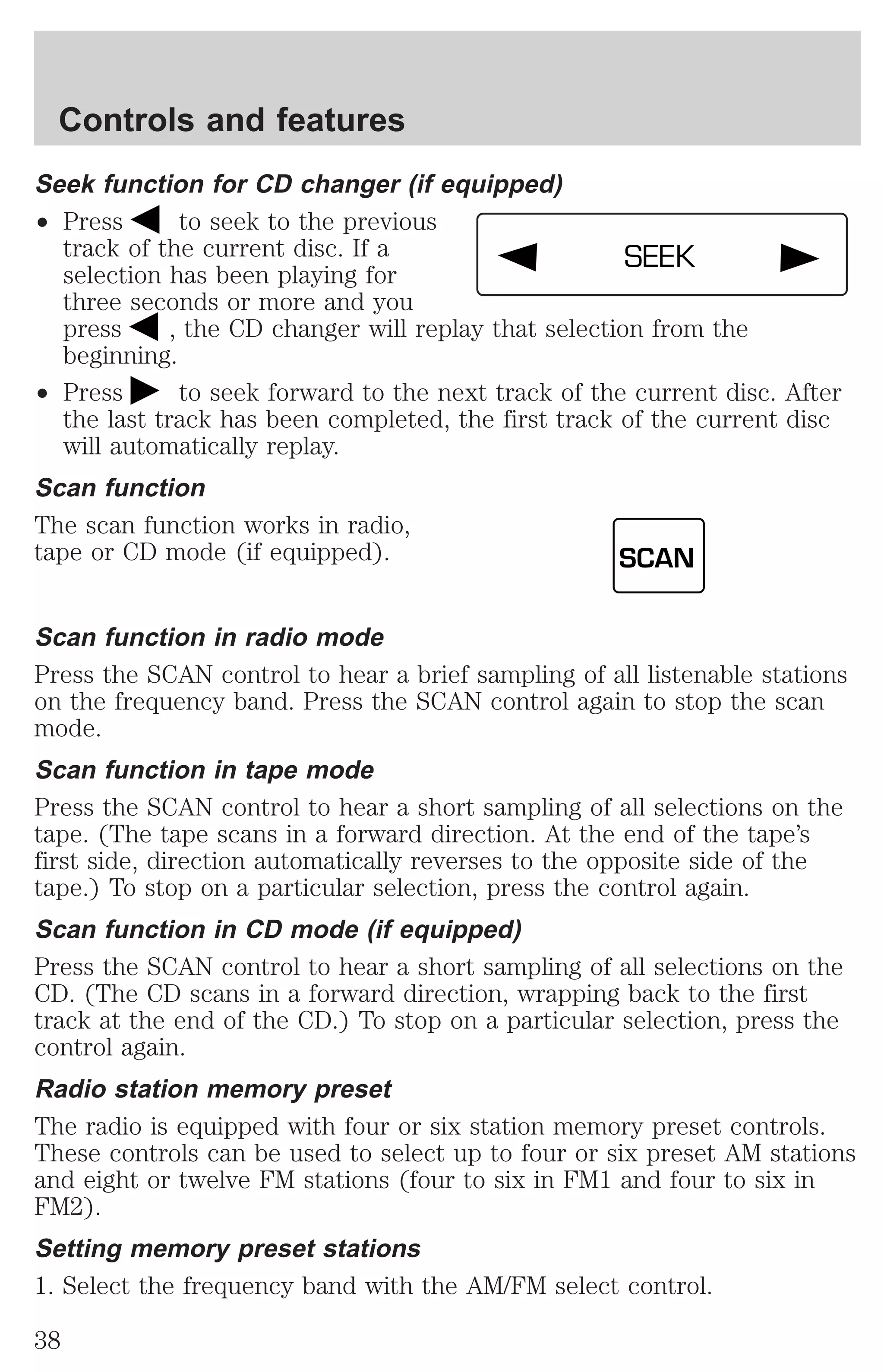Controls and features 
Seek function for CD changer (if equipped) 
² Press to seek to the previous 
track of the current disc. If a 
SEEK 
selection has been playing for 
three seconds or more and you 
press , the CD changer will replay that selection from the 
beginning. 
² Press to seek forward to the next track of the current disc. After 
the last track has been completed, the first track of the current disc 
will automatically replay. 
Scan function 
The scan function works in radio, 
tape or CD mode (if equipped). 
SCAN 
Scan function in radio mode 
Press the SCAN control to hear a brief sampling of all listenable stations 
on the frequency band. Press the SCAN control again to stop the scan 
mode. 
Scan function in tape mode 
Press the SCAN control to hear a short sampling of all selections on the 
tape. (The tape scans in a forward direction. At the end of the tape’s 
first side, direction automatically reverses to the opposite side of the 
tape.) To stop on a particular selection, press the control again. 
Scan function in CD mode (if equipped) 
Press the SCAN control to hear a short sampling of all selections on the 
CD. (The CD scans in a forward direction, wrapping back to the first 
track at the end of the CD.) To stop on a particular selection, press the 
control again. 
Radio station memory preset 
The radio is equipped with four or six station memory preset controls. 
These controls can be used to select up to four or six preset AM stations 
and eight or twelve FM stations (four to six in FM1 and four to six in 
FM2). 
Setting memory preset stations 
1. Select the frequency band with the AM/FM select control. 
38 
 