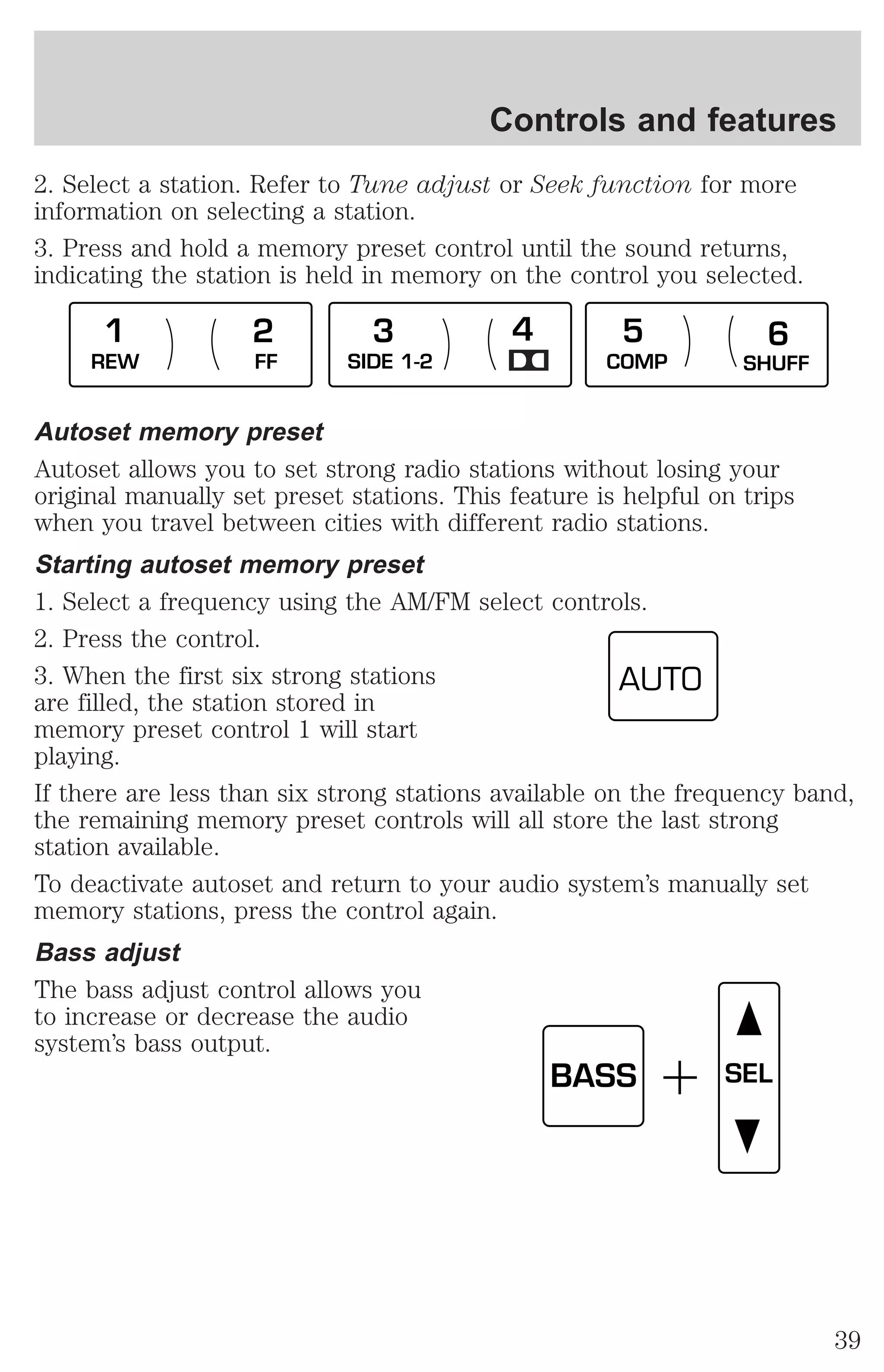 Controls and features 
2. Select a station. Refer to Tune adjust or Seek function for more 
information on selecting a station. 
3. Press and hold a memory preset control until the sound returns, 
indicating the station is held in memory on the control you selected. 
1 2 3 4 5 6 
REW FF SIDE 1-2 COMP SHUFF 
Autoset memory preset 
Autoset allows you to set strong radio stations without losing your 
original manually set preset stations. This feature is helpful on trips 
when you travel between cities with different radio stations. 
Starting autoset memory preset 
1. Select a frequency using the AM/FM select controls. 
2. Press the control. 
3. When the first six strong stations 
AUTO 
are filled, the station stored in 
memory preset control 1 will start 
playing. 
If there are less than six strong stations available on the frequency band, 
the remaining memory preset controls will all store the last strong 
station available. 
To deactivate autoset and return to your audio system’s manually set 
memory stations, press the control again. 
Bass adjust 
The bass adjust control allows you 
to increase or decrease the audio 
system’s bass output. 
BASS SEL 
39 
 