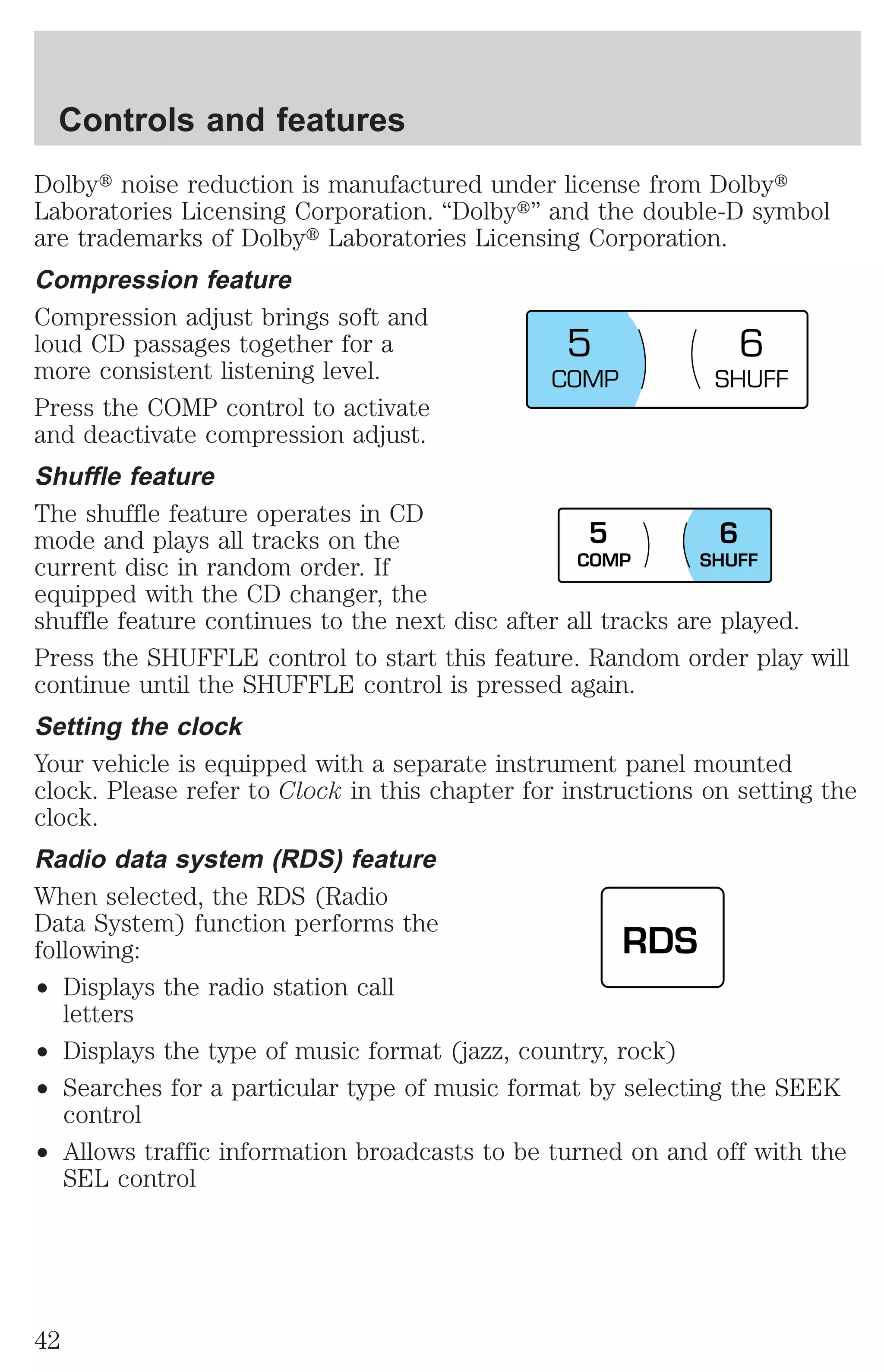 Dolbyt noise reduction is manufactured under license from Dolbyt 
Laboratories Licensing Corporation. “Dolbyt” and the double-D symbol 
are trademarks of Dolbyt Laboratories Licensing Corporation. 
Compression feature 
Compression adjust brings soft and 
loud CD passages together for a 
more consistent listening level. 
Press the COMP control to activate 
and deactivate compression adjust. 
Shuffle feature 
The shuffle feature operates in CD 
mode and plays all tracks on the 
current disc in random order. If 
equipped with the CD changer, the 
shuffle feature continues to the next disc after all tracks are played. 
Press the SHUFFLE control to start this feature. Random order play will 
continue until the SHUFFLE control is pressed again. 
Setting the clock 
Your vehicle is equipped with a separate instrument panel mounted 
clock. Please refer to Clock in this chapter for instructions on setting the 
clock. 
Radio data system (RDS) feature 
When selected, the RDS (Radio 
Data System) function performs the 
following: 
² Displays the radio station call 
letters 
5 6 
5 6 
² Displays the type of music format (jazz, country, rock) 
² Searches for a particular type of music format by selecting the SEEK 
control 
² Allows traffic information broadcasts to be turned on and off with the 
SEL control 
COMP SHUFF 
COMP SHUFF 
RDS 
Controls and features 
42 
 