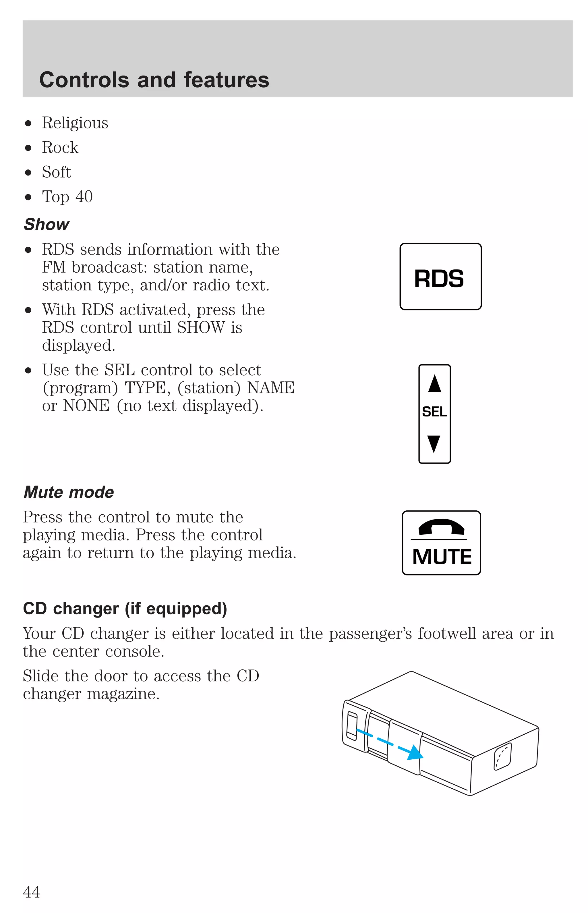 Controls and features 
² Religious 
² Rock 
² Soft 
² Top 40 
Show 
² RDS sends information with the 
FM broadcast: station name, 
station type, and/or radio text. 
² With RDS activated, press the 
RDS control until SHOW is 
displayed. 
² Use the SEL control to select 
(program) TYPE, (station) NAME 
or NONE (no text displayed). 
Mute mode 
Press the control to mute the 
playing media. Press the control 
again to return to the playing media. 
RDS 
SEL 
MUTE 
CD changer (if equipped) 
Your CD changer is either located in the passenger’s footwell area or in 
the center console. 
Slide the door to access the CD 
changer magazine. 
44 
 