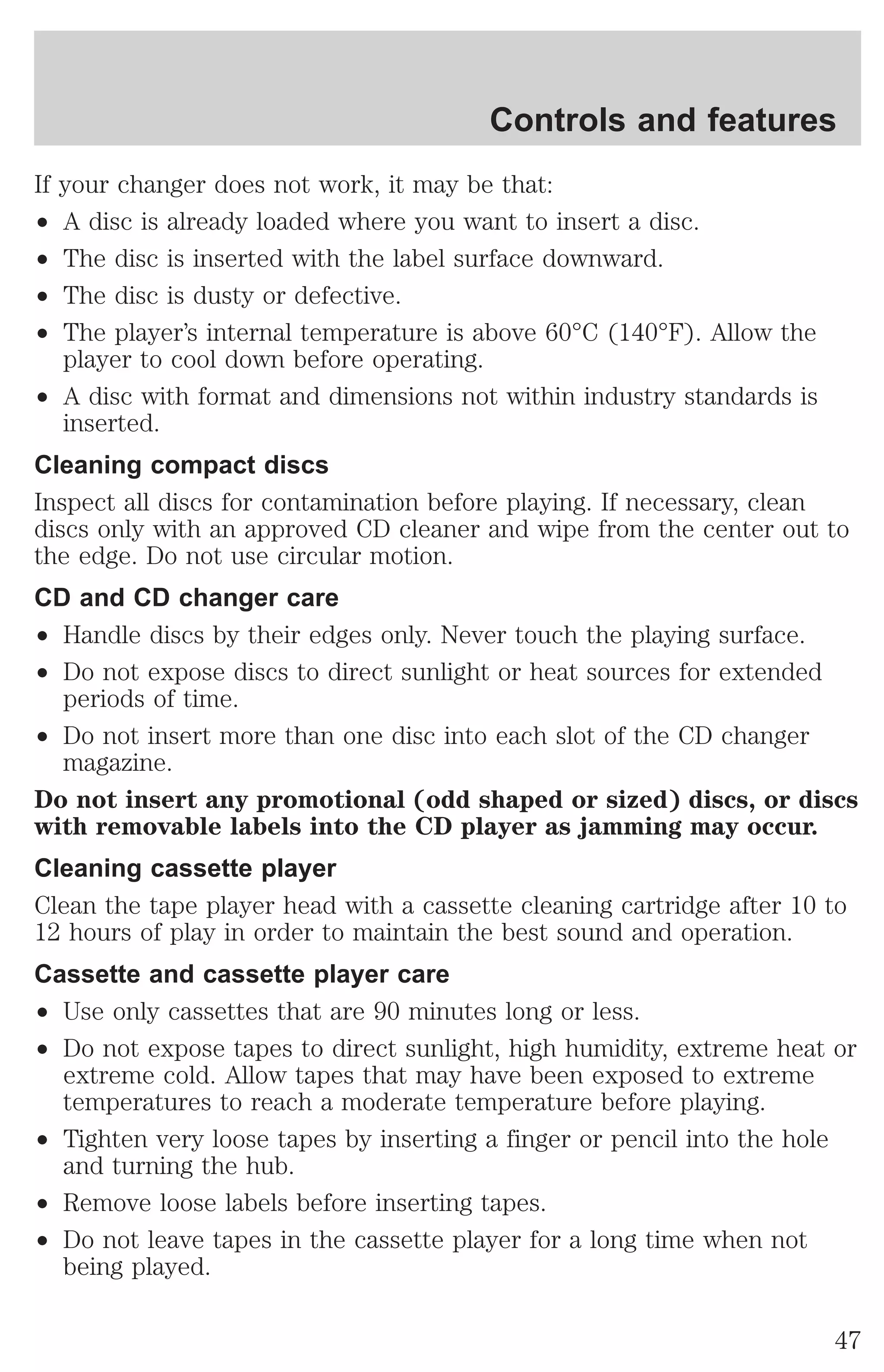 If your changer does not work, it may be that: 
² A disc is already loaded where you want to insert a disc. 
² The disc is inserted with the label surface downward. 
² The disc is dusty or defective. 
² The player’s internal temperature is above 60°C (140°F). Allow the 
player to cool down before operating. 
² A disc with format and dimensions not within industry standards is 
inserted. 
Cleaning compact discs 
Inspect all discs for contamination before playing. If necessary, clean 
discs only with an approved CD cleaner and wipe from the center out to 
the edge. Do not use circular motion. 
CD and CD changer care 
² Handle discs by their edges only. Never touch the playing surface. 
² Do not expose discs to direct sunlight or heat sources for extended 
periods of time. 
² Do not insert more than one disc into each slot of the CD changer 
magazine. 
Do not insert any promotional (odd shaped or sized) discs, or discs 
with removable labels into the CD player as jamming may occur. 
Cleaning cassette player 
Clean the tape player head with a cassette cleaning cartridge after 10 to 
12 hours of play in order to maintain the best sound and operation. 
Cassette and cassette player care 
² Use only cassettes that are 90 minutes long or less. 
² Do not expose tapes to direct sunlight, high humidity, extreme heat or 
extreme cold. Allow tapes that may have been exposed to extreme 
temperatures to reach a moderate temperature before playing. 
² Tighten very loose tapes by inserting a finger or pencil into the hole 
and turning the hub. 
² Remove loose labels before inserting tapes. 
² Do not leave tapes in the cassette player for a long time when not 
being played. 
Controls and features 
47 
 