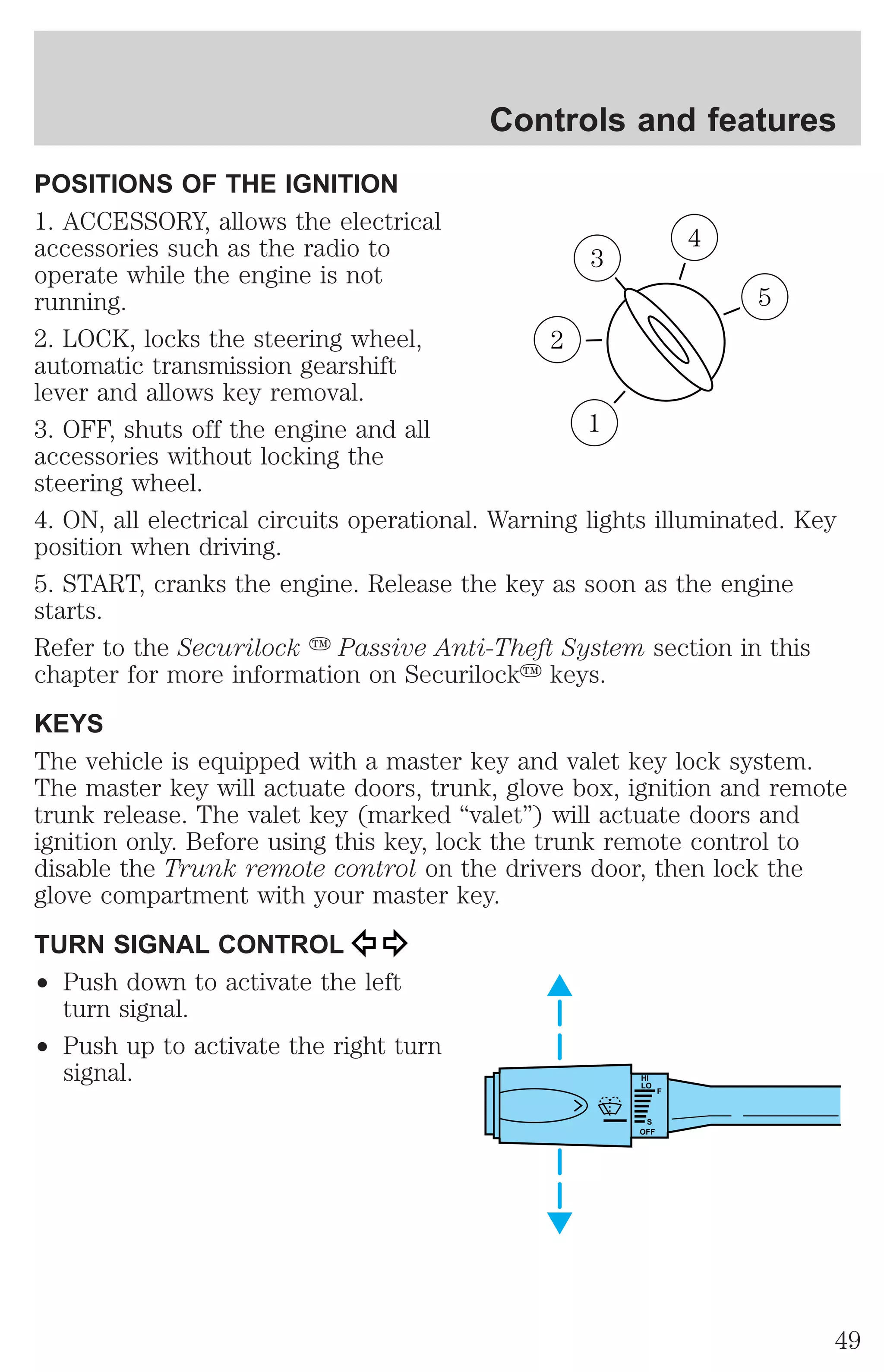 Controls and features 
POSITIONS OF THE IGNITION 
1. ACCESSORY, allows the electrical 
accessories such as the radio to 
operate while the engine is not 
running. 
2. LOCK, locks the steering wheel, 
automatic transmission gearshift 
lever and allows key removal. 
3. OFF, shuts off the engine and all 
accessories without locking the 
steering wheel. 
4. ON, all electrical circuits operational. Warning lights illuminated. Key 
position when driving. 
5. START, cranks the engine. Release the key as soon as the engine 
starts. 
Refer to the Securilock y Passive Anti-Theft System section in this 
chapter for more information on Securilocky keys. 
KEYS 
The vehicle is equipped with a master key and valet key lock system. 
The master key will actuate doors, trunk, glove box, ignition and remote 
trunk release. The valet key (marked “valet”) will actuate doors and 
ignition only. Before using this key, lock the trunk remote control to 
disable the Trunk remote control on the drivers door, then lock the 
glove compartment with your master key. 
TURN SIGNAL CONTROL 
² Push down to activate the left 
turn signal. 
² Push up to activate the right turn 
signal. 
3 
1 
2 
5 
4 
HI 
LO 
F 
S 
OFF 
49 
 