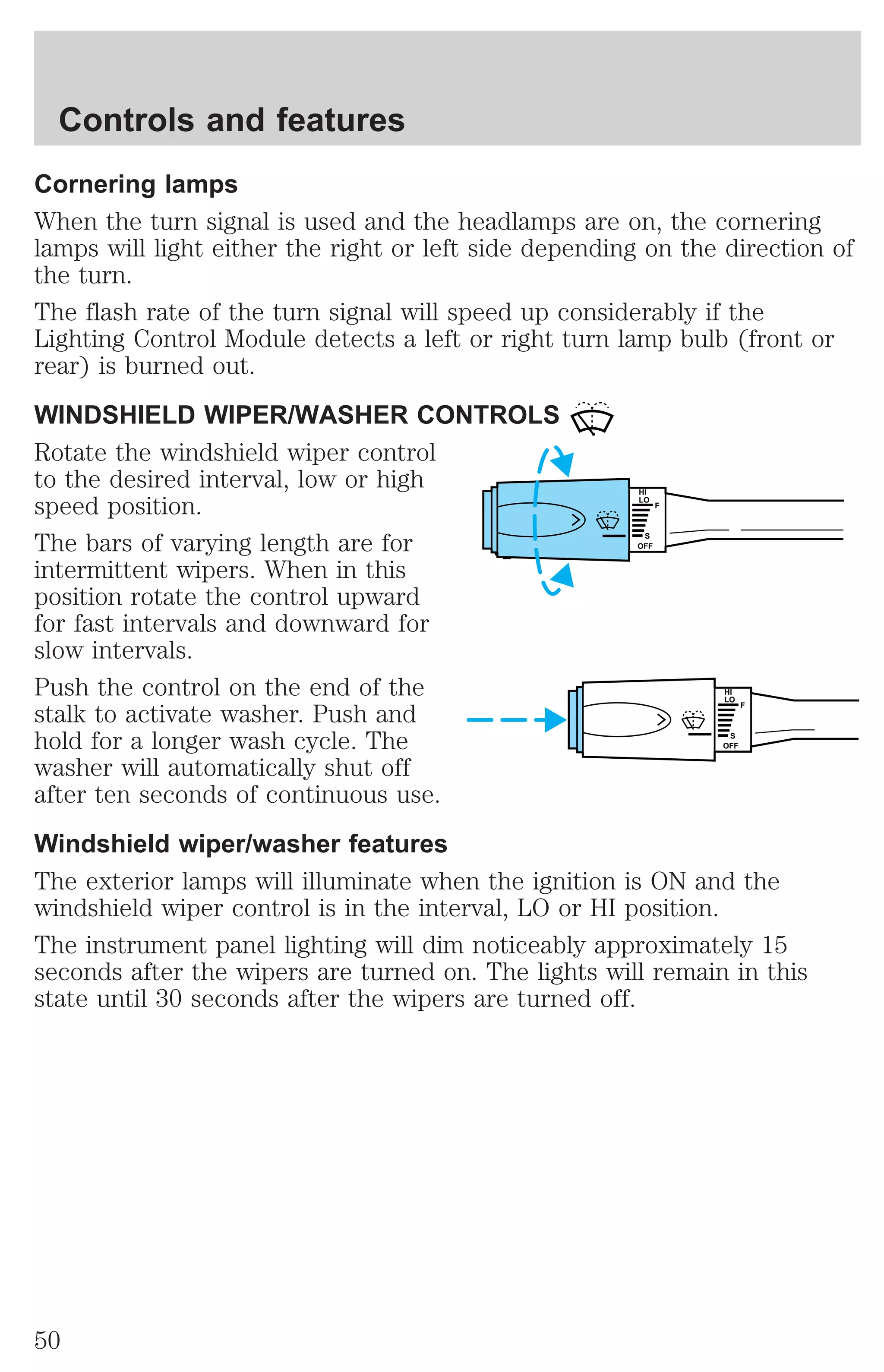 Cornering lamps 
When the turn signal is used and the headlamps are on, the cornering 
lamps will light either the right or left side depending on the direction of 
the turn. 
The flash rate of the turn signal will speed up considerably if the 
Lighting Control Module detects a left or right turn lamp bulb (front or 
rear) is burned out. 
WINDSHIELD WIPER/WASHER CONTROLS 
Rotate the windshield wiper control 
to the desired interval, low or high 
speed position. 
HI 
LO 
F 
The bars of varying length are for 
S 
OFF 
intermittent wipers. When in this 
position rotate the control upward 
for fast intervals and downward for 
slow intervals. 
Push the control on the end of the 
HI 
stalk to activate washer. Push and 
LO 
F 
hold for a longer wash cycle. The 
S 
OFF 
washer will automatically shut off 
after ten seconds of continuous use. 
Windshield wiper/washer features 
The exterior lamps will illuminate when the ignition is ON and the 
windshield wiper control is in the interval, LO or HI position. 
The instrument panel lighting will dim noticeably approximately 15 
seconds after the wipers are turned on. The lights will remain in this 
state until 30 seconds after the wipers are turned off. 
Controls and features 
50 
 