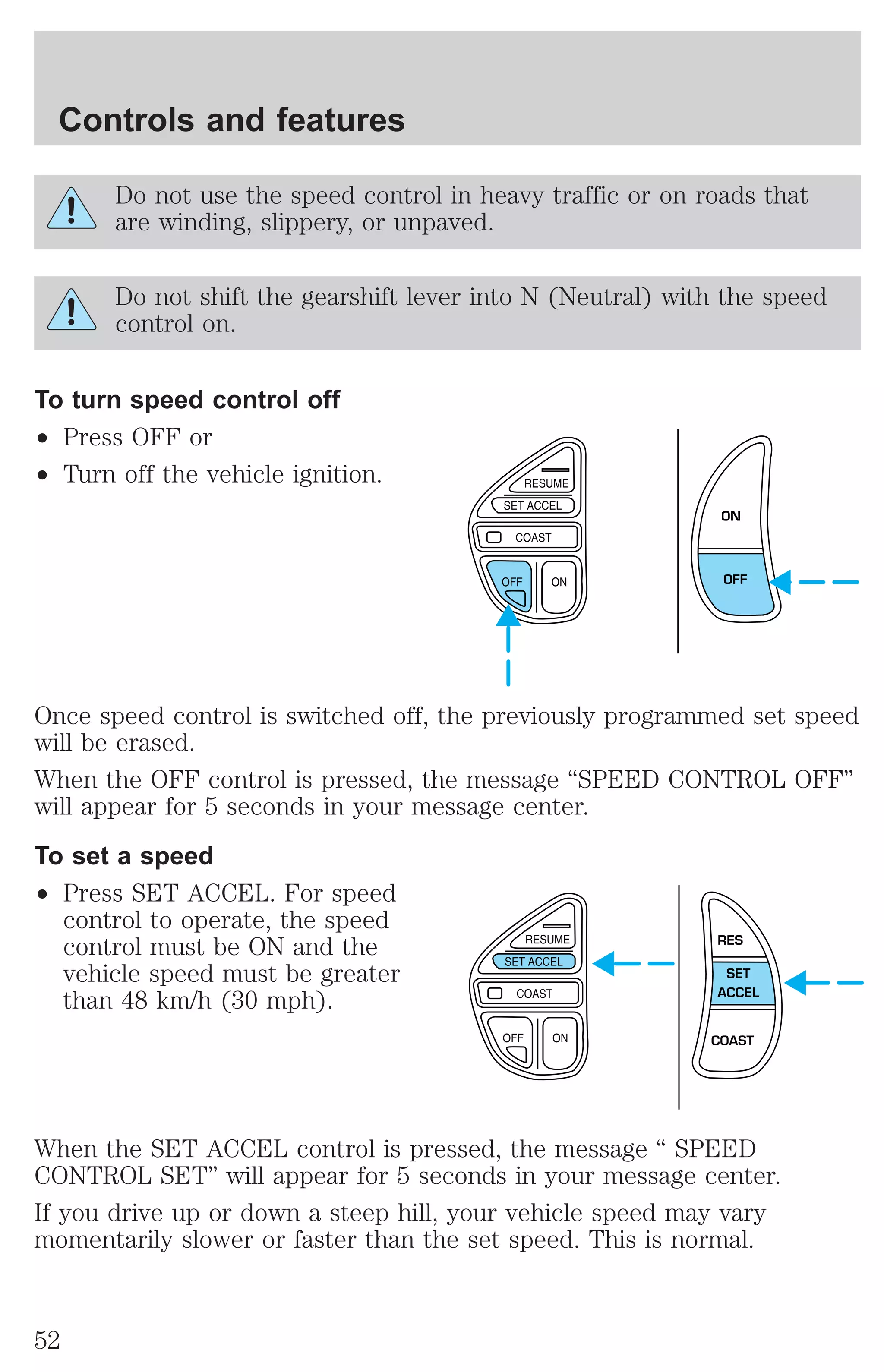 Controls and features 
Do not use the speed control in heavy traffic or on roads that 
are winding, slippery, or unpaved. 
Do not shift the gearshift lever into N (Neutral) with the speed 
control on. 
To turn speed control off 
² Press OFF or 
² Turn off the vehicle ignition. 
ON 
OFF 
Once speed control is switched off, the previously programmed set speed 
will be erased. 
When the OFF control is pressed, the message “SPEED CONTROL OFF” 
will appear for 5 seconds in your message center. 
To set a speed 
² Press SET ACCEL. For speed 
control to operate, the speed 
control must be ON and the 
vehicle speed must be greater 
than 48 km/h (30 mph). 
RES 
SET 
ACCEL 
COAST 
When the SET ACCEL control is pressed, the message “ SPEED 
CONTROL SET” will appear for 5 seconds in your message center. 
If you drive up or down a steep hill, your vehicle speed may vary 
momentarily slower or faster than the set speed. This is normal. 
52 
 