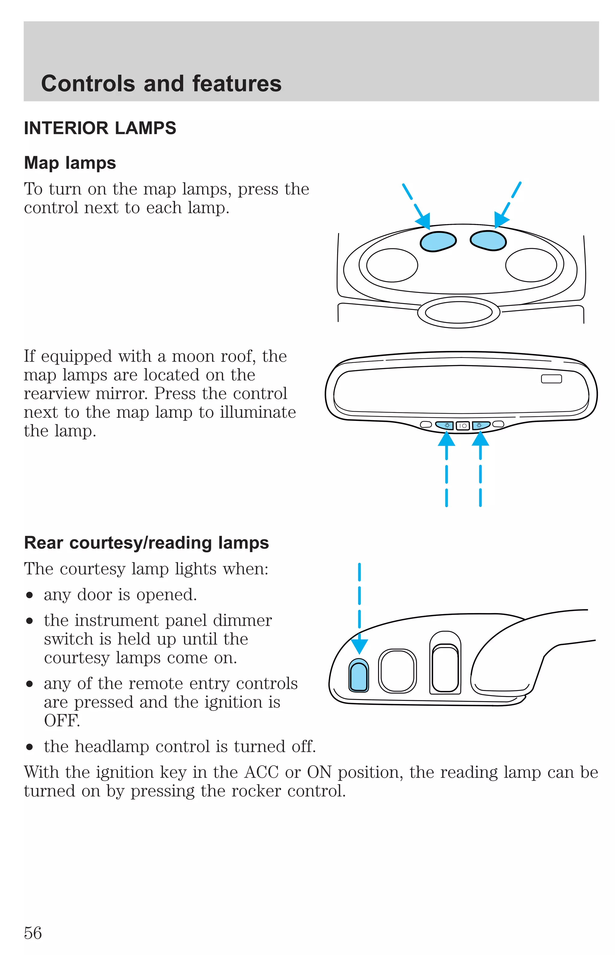 Controls and features 
INTERIOR LAMPS 
Map lamps 
To turn on the map lamps, press the 
control next to each lamp. 
If equipped with a moon roof, the 
map lamps are located on the 
rearview mirror. Press the control 
next to the map lamp to illuminate 
the lamp. 
Rear courtesy/reading lamps 
The courtesy lamp lights when: 
² any door is opened. 
² the instrument panel dimmer 
switch is held up until the 
courtesy lamps come on. 
² any of the remote entry controls 
are pressed and the ignition is 
OFF. 
² the headlamp control is turned off. 
With the ignition key in the ACC or ON position, the reading lamp can be 
turned on by pressing the rocker control. 
56 
 