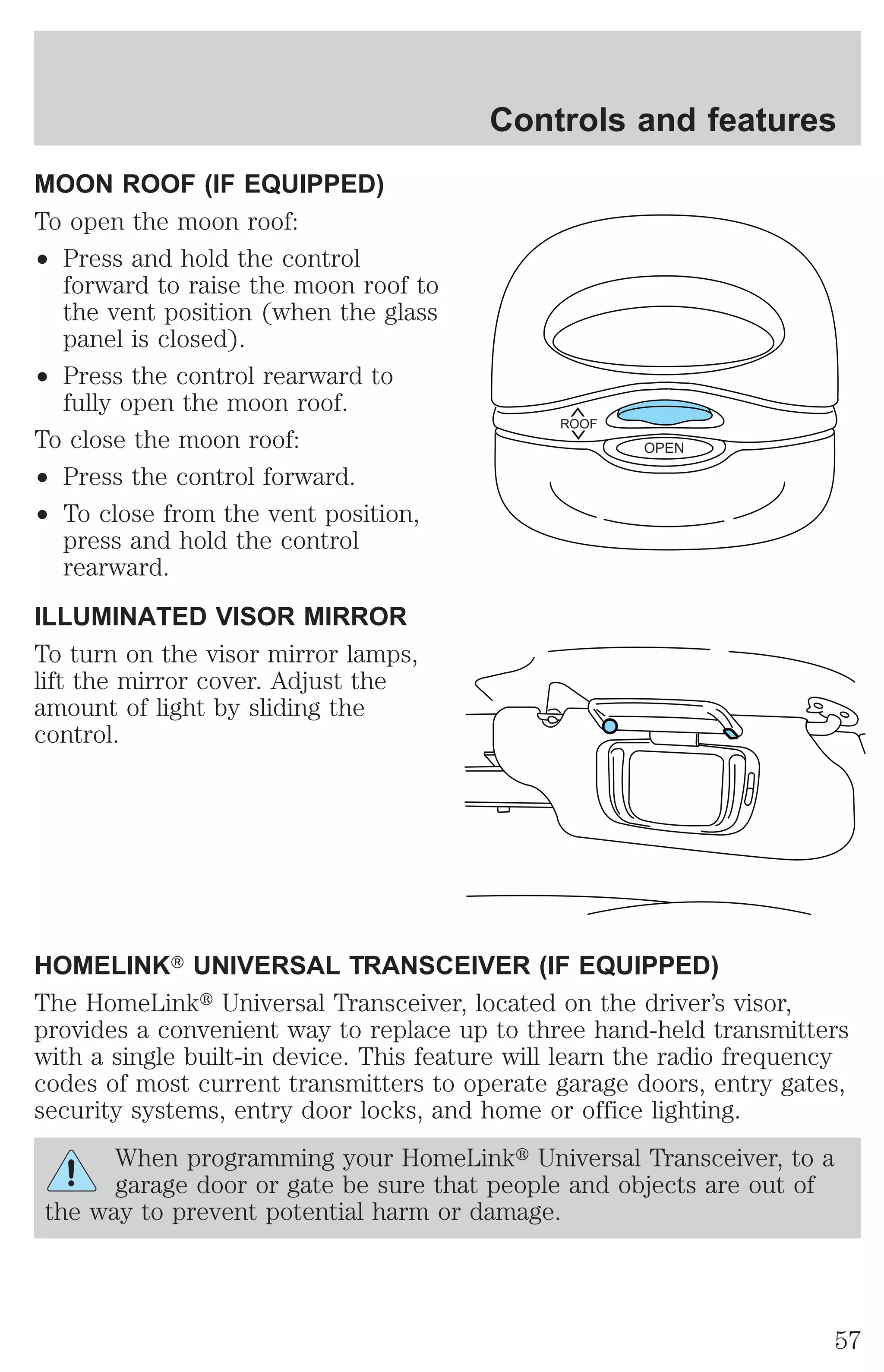 MOON ROOF (IF EQUIPPED) 
To open the moon roof: 
² Press and hold the control 
forward to raise the moon roof to 
the vent position (when the glass 
panel is closed). 
² Press the control rearward to 
fully open the moon roof. 
To close the moon roof: 
² Press the control forward. 
² To close from the vent position, 
press and hold the control 
rearward. 
ILLUMINATED VISOR MIRROR 
To turn on the visor mirror lamps, 
lift the mirror cover. Adjust the 
amount of light by sliding the 
control. 
Controls and features 
ROOF 
HOMELINKT UNIVERSAL TRANSCEIVER (IF EQUIPPED) 
The HomeLinkt Universal Transceiver, located on the driver’s visor, 
provides a convenient way to replace up to three hand-held transmitters 
with a single built-in device. This feature will learn the radio frequency 
codes of most current transmitters to operate garage doors, entry gates, 
security systems, entry door locks, and home or office lighting. 
When programming your HomeLinkt Universal Transceiver, to a 
garage door or gate be sure that people and objects are out of 
the way to prevent potential harm or damage. 
OPEN 
57 
 