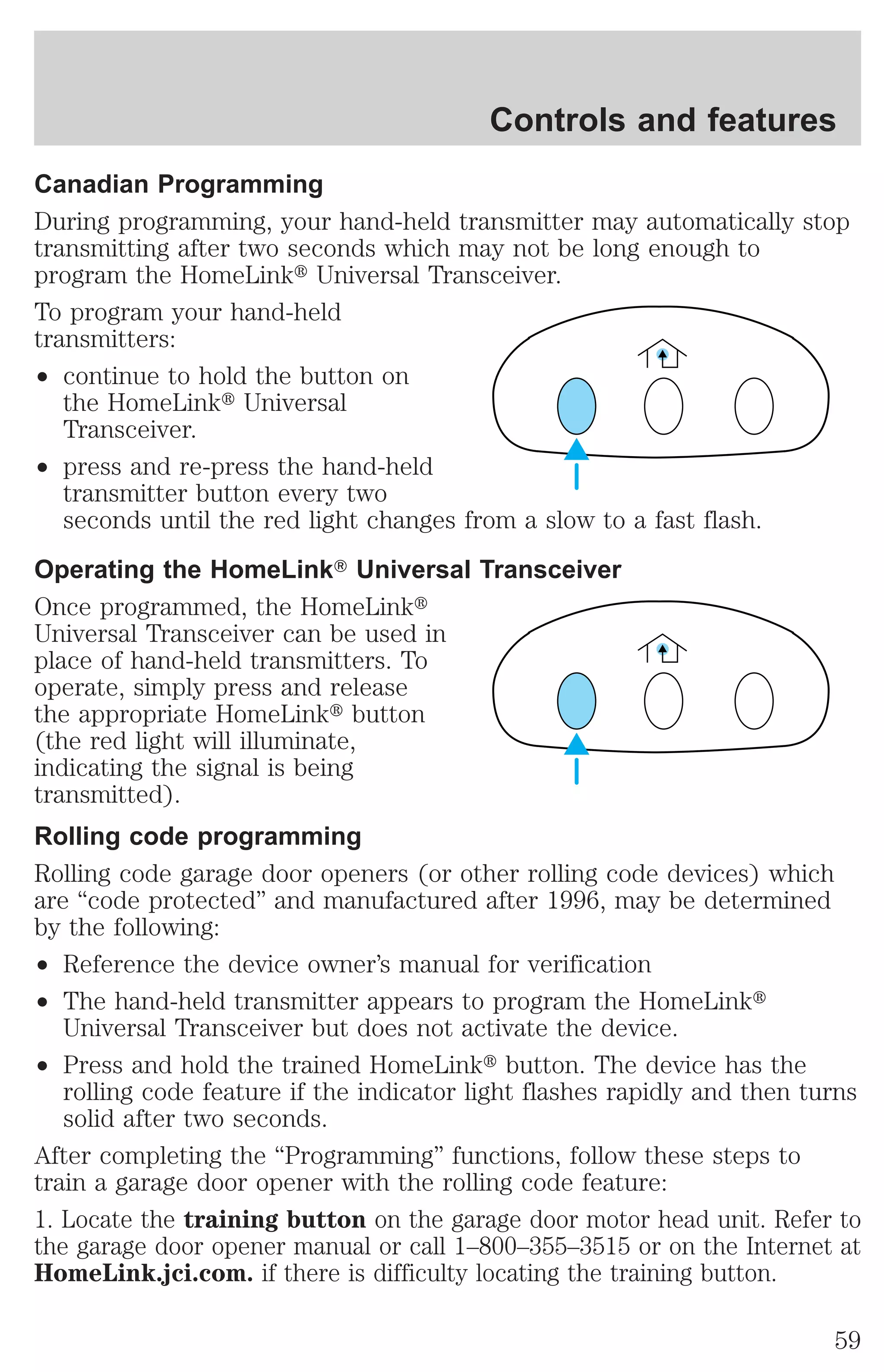 Controls and features 
Canadian Programming 
During programming, your hand-held transmitter may automatically stop 
transmitting after two seconds which may not be long enough to 
program the HomeLinkt Universal Transceiver. 
To program your hand-held 
transmitters: 
² continue to hold the button on 
the HomeLinkt Universal 
Transceiver. 
² press and re-press the hand-held 
transmitter button every two 
seconds until the red light changes from a slow to a fast flash. 
Operating the HomeLinkT Universal Transceiver 
Once programmed, the HomeLinkt 
Universal Transceiver can be used in 
place of hand-held transmitters. To 
operate, simply press and release 
the appropriate HomeLinkt button 
(the red light will illuminate, 
indicating the signal is being 
transmitted). 
Rolling code programming 
Rolling code garage door openers (or other rolling code devices) which 
are “code protected” and manufactured after 1996, may be determined 
by the following: 
² Reference the device owner’s manual for verification 
² The hand-held transmitter appears to program the HomeLinkt 
Universal Transceiver but does not activate the device. 
² Press and hold the trained HomeLinkt button. The device has the 
rolling code feature if the indicator light flashes rapidly and then turns 
solid after two seconds. 
After completing the “Programming” functions, follow these steps to 
train a garage door opener with the rolling code feature: 
1. Locate the training button on the garage door motor head unit. Refer to 
the garage door opener manual or call 1–800–355–3515 or on the Internet at 
HomeLink.jci.com. if there is difficulty locating the training button. 
59 
 