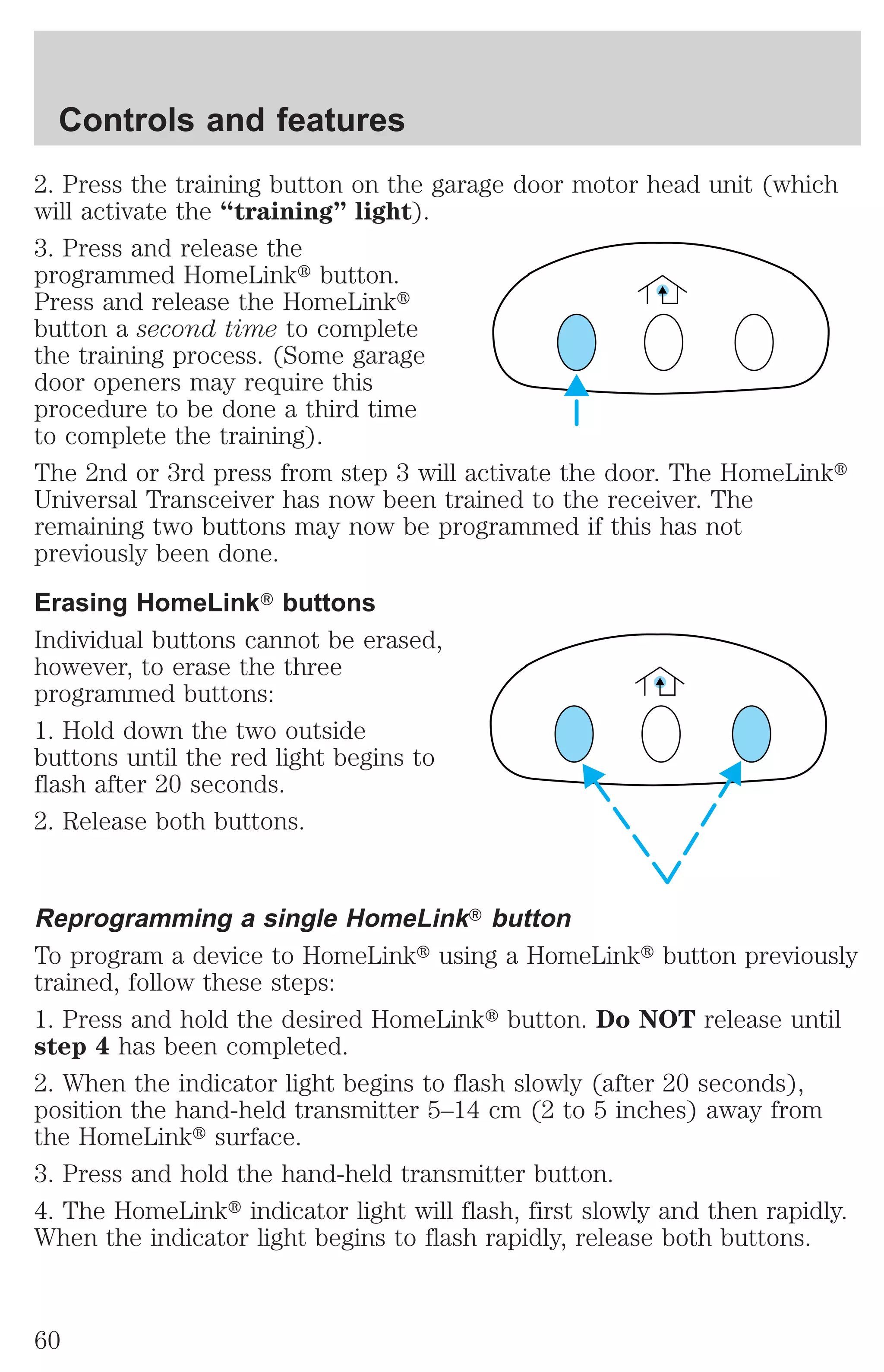 Controls and features 
2. Press the training button on the garage door motor head unit (which 
will activate the “training” light). 
3. Press and release the 
programmed HomeLinkt button. 
Press and release the HomeLinkt 
button a second time to complete 
the training process. (Some garage 
door openers may require this 
procedure to be done a third time 
to complete the training). 
The 2nd or 3rd press from step 3 will activate the door. The HomeLinkt 
Universal Transceiver has now been trained to the receiver. The 
remaining two buttons may now be programmed if this has not 
previously been done. 
Erasing HomeLinkT buttons 
Individual buttons cannot be erased, 
however, to erase the three 
programmed buttons: 
1. Hold down the two outside 
buttons until the red light begins to 
flash after 20 seconds. 
2. Release both buttons. 
Reprogramming a single HomeLinkT button 
To program a device to HomeLinkt using a HomeLinkt button previously 
trained, follow these steps: 
1. Press and hold the desired HomeLinkt button. Do NOT release until 
step 4 has been completed. 
2. When the indicator light begins to flash slowly (after 20 seconds), 
position the hand-held transmitter 5–14 cm (2 to 5 inches) away from 
the HomeLinkt surface. 
3. Press and hold the hand-held transmitter button. 
4. The HomeLinkt indicator light will flash, first slowly and then rapidly. 
When the indicator light begins to flash rapidly, release both buttons. 
60 
 