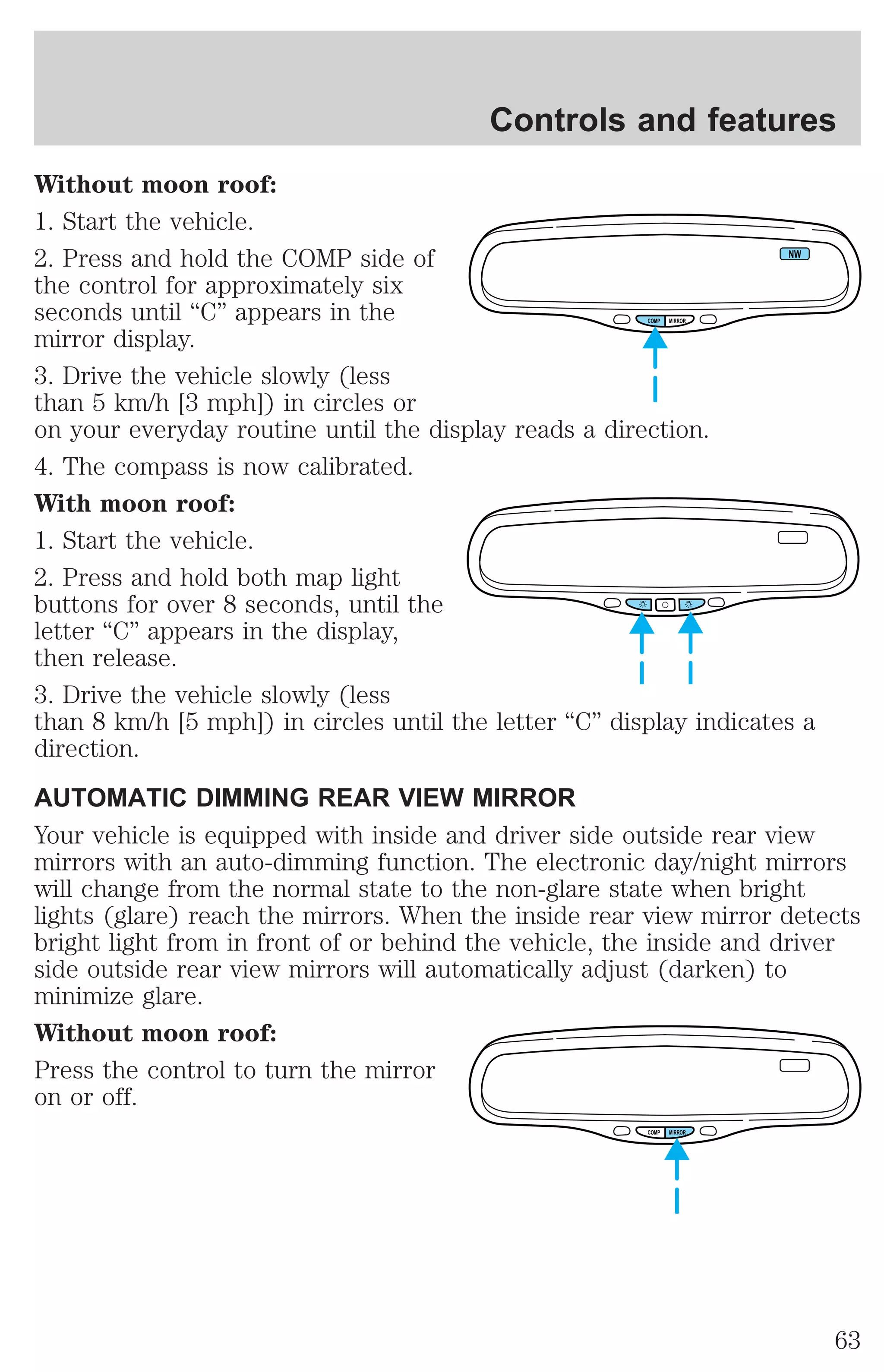 Controls and features 
Without moon roof: 
1. Start the vehicle. 
2. Press and hold the COMP side of 
NW 
the control for approximately six 
seconds until “C” appears in the 
COMP MIRROR 
mirror display. 
3. Drive the vehicle slowly (less 
than 5 km/h [3 mph]) in circles or 
on your everyday routine until the display reads a direction. 
4. The compass is now calibrated. 
With moon roof: 
1. Start the vehicle. 
2. Press and hold both map light 
buttons for over 8 seconds, until the 
letter “C” appears in the display, 
then release. 
3. Drive the vehicle slowly (less 
than 8 km/h [5 mph]) in circles until the letter “C” display indicates a 
direction. 
AUTOMATIC DIMMING REAR VIEW MIRROR 
Your vehicle is equipped with inside and driver side outside rear view 
mirrors with an auto-dimming function. The electronic day/night mirrors 
will change from the normal state to the non-glare state when bright 
lights (glare) reach the mirrors. When the inside rear view mirror detects 
bright light from in front of or behind the vehicle, the inside and driver 
side outside rear view mirrors will automatically adjust (darken) to 
minimize glare. 
Without moon roof: 
Press the control to turn the mirror 
on or off. 
COMP MIRROR 
63 
 