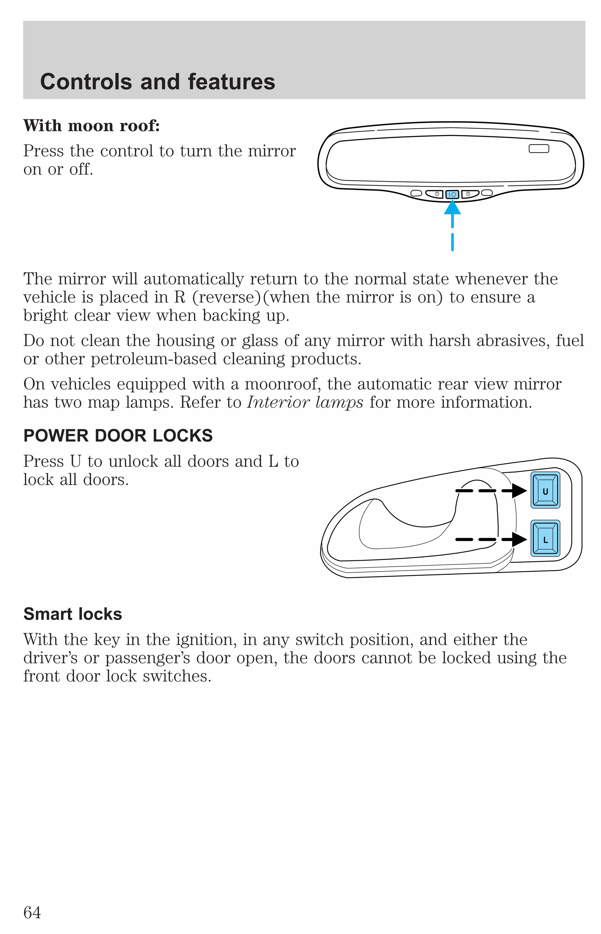 Controls and features 
With moon roof: 
Press the control to turn the mirror 
on or off. 
The mirror will automatically return to the normal state whenever the 
vehicle is placed in R (reverse)(when the mirror is on) to ensure a 
bright clear view when backing up. 
Do not clean the housing or glass of any mirror with harsh abrasives, fuel 
or other petroleum-based cleaning products. 
On vehicles equipped with a moonroof, the automatic rear view mirror 
has two map lamps. Refer to Interior lamps for more information. 
POWER DOOR LOCKS 
Press U to unlock all doors and L to 
lock all doors. 
U 
L 
Smart locks 
With the key in the ignition, in any switch position, and either the 
driver’s or passenger’s door open, the doors cannot be locked using the 
front door lock switches. 
64 
 