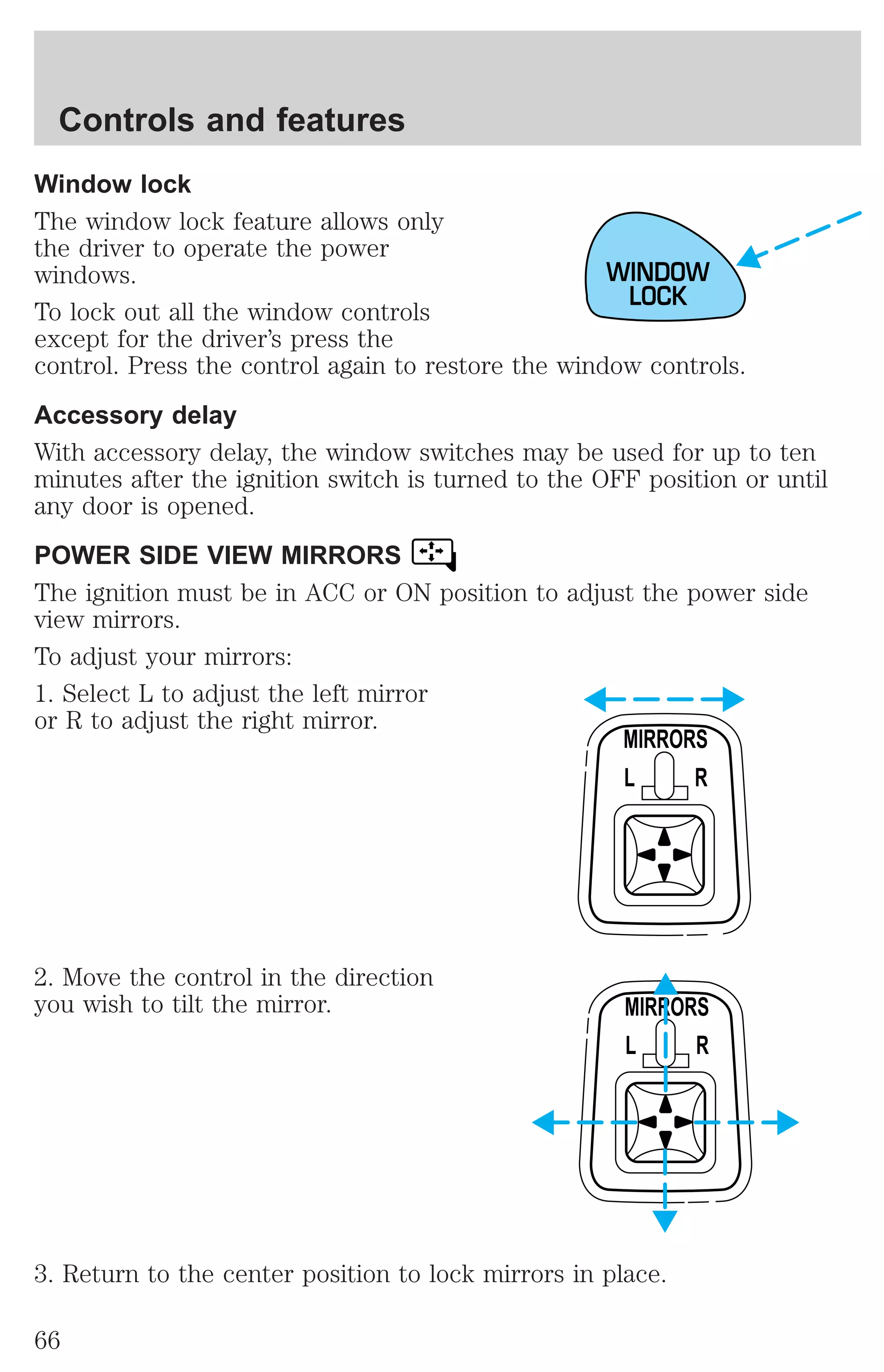 Controls and features 
Window lock 
The window lock feature allows only 
the driver to operate the power 
windows. 
To lock out all the window controls 
except for the driver’s press the 
control. Press the control again to restore the window controls. 
Accessory delay 
With accessory delay, the window switches may be used for up to ten 
minutes after the ignition switch is turned to the OFF position or until 
any door is opened. 
POWER SIDE VIEW MIRRORS 
The ignition must be in ACC or ON position to adjust the power side 
view mirrors. 
To adjust your mirrors: 
1. Select L to adjust the left mirror 
or R to adjust the right mirror. 
2. Move the control in the direction 
you wish to tilt the mirror. 
WINDOW 
LOCK 
MIRRORS 
L R 
MIRRORS 
L R 
3. Return to the center position to lock mirrors in place. 
66 
 