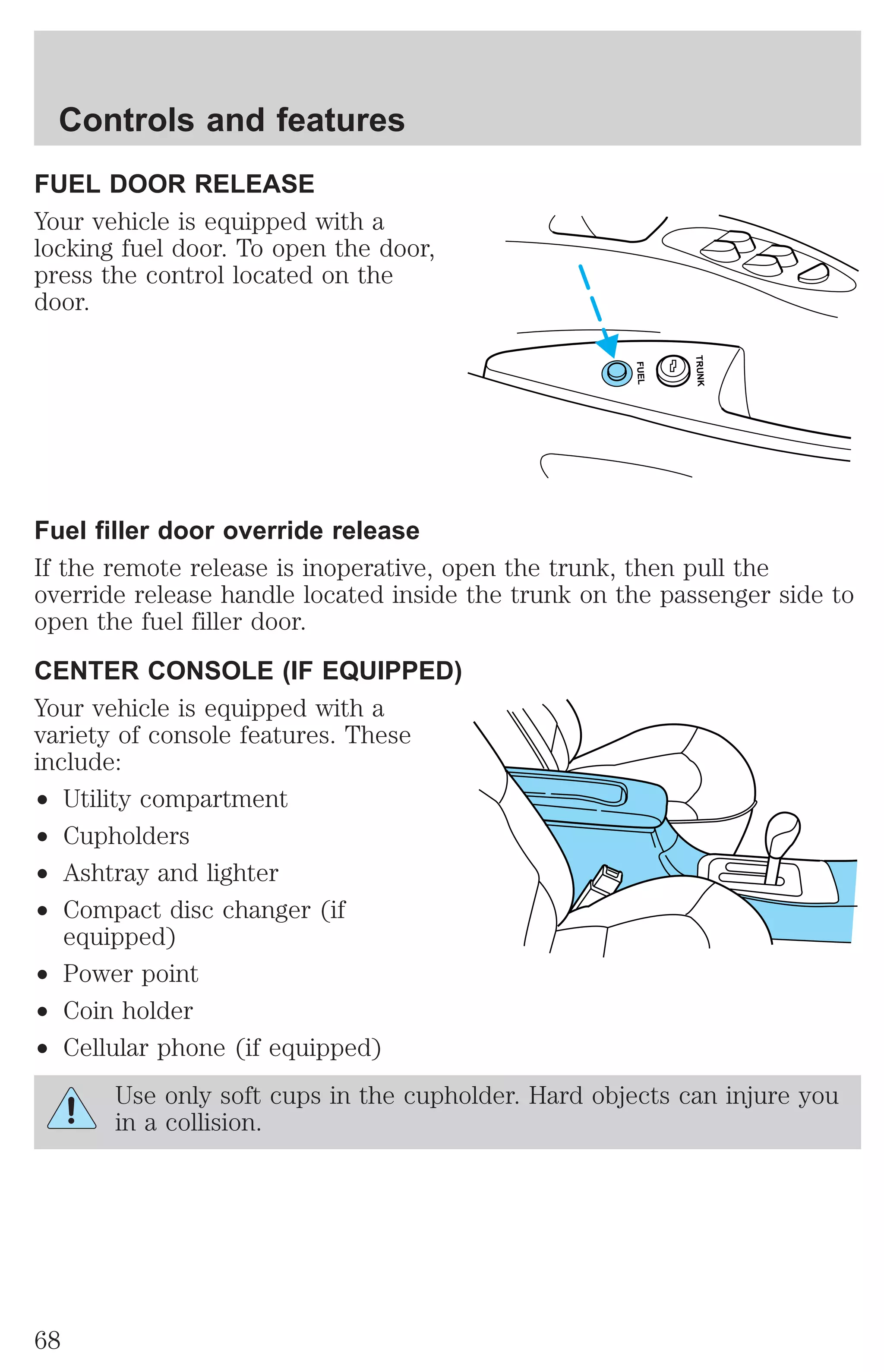 Controls and features 
FUEL DOOR RELEASE 
Your vehicle is equipped with a 
locking fuel door. To open the door, 
press the control located on the 
door. 
FUEL 
TRUNK 
Fuel filler door override release 
If the remote release is inoperative, open the trunk, then pull the 
override release handle located inside the trunk on the passenger side to 
open the fuel filler door. 
CENTER CONSOLE (IF EQUIPPED) 
Your vehicle is equipped with a 
variety of console features. These 
include: 
² Utility compartment 
² Cupholders 
² Ashtray and lighter 
² Compact disc changer (if 
equipped) 
² Power point 
² Coin holder 
² Cellular phone (if equipped) 
Use only soft cups in the cupholder. Hard objects can injure you 
in a collision. 
68 
 
